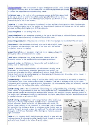 choke manifold n: the arrangement of piping and special valves, called chokes,
through which drilling mud is circulated when the blowout preventers are closed
to control the pressures encountered during a kick.
christmas tree n: the control valves, pressure gauges, and chokes assembled
at the top of a well to control flow of oil and/or gas after the well has been
drilled and completed. It is used when reservoir pressure is sufficient to cause
reservoir fluids to rise to the surface.
circulate v: to pass from one point throughout a system and back to the starting point. For example,
drilling fluid is circulated out of the suction pit, down the drill pipe and drill collars, out the bit, up the
annulus, and back to the pits while drilling proceeds.
circulating fluid n: see drilling fluid, mud.
circulating head n: an accessory attached to the top of the drill pipe or tubing to form a connection
with the mud system to permit circulation of the drilling mud.
circulating pressure n: the pressure generated by the mud pumps and exerted on the drill stem.
circulation n: the movement of drilling fluid out of the mud pits, down
the drill stem, up the annulus, and back to the mud pits. See normal
circulation, reverse circulation.
circulation valve n: an accessory employed above a packer, to permit
annulus-to-tubing circulation or vice versa.
clean out v: to remove sand, scale, and other deposits from the
producing section of the well to restore or increase production.
cleanout tools n pl: the tools or instruments, such as bailers and
swabs, used to clean out an oilwell.
clutch n: a coupling used to connect and disconnect a driving and a
driven part of a mechanism, especially a coupling that permits the
former part to engage the latter gradually and without shock. In the oil
field, a clutch permits gradual engaging and disengaging of the equipment driven by a prime mover. v:
to engage or disengage a clutch.
coiled tubing n: a continuous string of flexible steel tubing, often hundreds or thousands of feet long,
that is wound onto a reel, often dozens of feet in diameter. The reel is an integral part of the coiled
tubing unit, which consists of several devices that ensure the tubing can be safely and efficiently inserted
into the well from the surface. Also called reeled tubing.
coiled -tubing unit n: the equipment for transporting and using coiled tubing, including a reel for the
coiled tubing, an injector head to push the tubing down the well, a wellhead blowout preventer stack, a
power source (usually a diesel engine and hydraulic pumps), and a control console. A unique feature of
the unit is that it allows continuous circulation while it is being lowered into the hole. A coiled tubing unit
is usually mounted on a trailer or skid.
coiled -tubing workover n: a workover performed with a continuous
steel tube, normally 0.75 inch to 1 inch (1.9 to 2.54 centimeters)
outside diameter, which is run into the well in one piece inside the
normal tubing. Lengths of the tubing up to 16,000 feet (4,877 meters)
are stored on the surface on a reel in a manner similar to that used for
wireline. The unit is rigged up over the wellhead. The tubing is injected
through a control head that seals off the tubing and makes a pressure-
tight connection.
collar n: 1. a coupling device used to join two lengths of pipe, such as
casing or tubing. A combination collar has left-hand threads in one end
and right-hand threads in the other. 2. a drill collar.
 