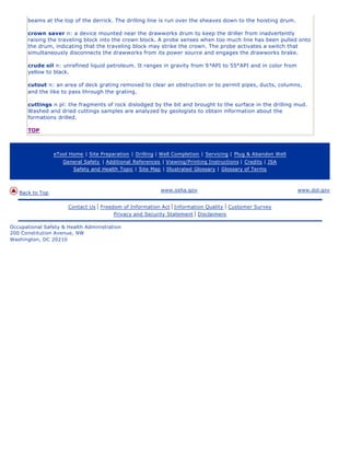 beams at the top of the derrick. The drilling line is run over the sheaves down to the hoisting drum.
crown saver n: a device mounted near the drawworks drum to keep the driller from inadvertently
raising the traveling block into the crown block. A probe senses when too much line has been pulled onto
the drum, indicating that the traveling block may strike the crown. The probe activates a switch that
simultaneously disconnects the drawworks from its power source and engages the drawworks brake.
crude oil n: unrefined liquid petroleum. It ranges in gravity from 9°API to 55°API and in color from
yellow to black.
cutout n: an area of deck grating removed to clear an obstruction or to permit pipes, ducts, columns,
and the like to pass through the grating.
cuttings n pl: the fragments of rock dislodged by the bit and brought to the surface in the drilling mud.
Washed and dried cuttings samples are analyzed by geologists to obtain information about the
formations drilled.
TOP
eTool Home | Site Preparation | Drilling | Well Completion | Servicing | Plug & Abandon Well
General Safety | Additional References | Viewing/Printing Instructions | Credits | JSA
Safety and Health Topic | Site Map | Illustrated Glossary | Glossary of Terms
Back to Top
www.osha.gov www.dol.gov
Contact Us | Freedom of Information Act | Information Quality | Customer Survey
Privacy and Security Statement | Disclaimers
Occupational Safety & Health Administration
200 Constitution Avenue, NW
Washington, DC 20210
 