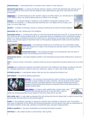 dissolved gas n: natural gas that is in solution with crude oil in the reservoir.
dissolved -gas drive n: a source of natural reservoir energy in which the dissolved gas coming out of
the oil expands to force the oil into the wellbore. Also called solution-gas drive. See reservoir drive
mechanism.
doghouse n: a small enclosure on the rig floor used as an office and/or as a storehouse for
small objects. Also, any small building used as an office or for storage.
dogleg n: 1. an abrupt change in direction in the wellbore, frequently resulting in the
formation of a keyseat. 2. a sharp bend permanently put in an object such as a pipe, wire
rope, or a wire rope sling.
double n: a length of drill pipe, casing, or tubing consisting of two joints screwed together.
downhole adj, adv: pertaining to the wellbore.
downhole motor n: a drilling tool made up in the drill string directly above the bit. It causes the bit to
turn while the drill string remains fixed. It is used most often as a deflection tool in directional drilling,
where it is made up between the bit and a bent sub (or, sometimes, the housing of the motor itself is
bent). Two principal types of downhole motor are the positive-displacement motor and the downhole
turbine motor.
drawworks n: the hoisting mechanism on a drilling rig. It is essentially a large
winch that spools off or takes in the drilling line and thus lowers or raises the drill
stem and bit.
drawworks brake n: the mechanical brake on the drawworks that can slow or
prevent the drawworks drum from moving.
drawworks drum n: the spool-shaped cylinder in the drawworks around which drilling line is wound or
spooled.
drill v: to bore a hole in the earth, usually to find and remove subsurface formation fluids such as oil and
gas.
drillable adj: pertaining to packers and other tools left in the wellbore to be broken up later by the drill
bit. Drillable equipment is made of cast iron, aluminum, plastic, or other soft, brittle material.
drillable packer n: a permanent packer that can only be removed by drilling it out.
drill ahead v: to continue drilling operations.
drill bit n: the cutting or boring element used in drilling oil and gas wells. Most
bits used in rotary drilling are roller-cone bits. The bit consists of the cutting
elements and the circulating element. The circulating element permits the
passage of drilling fluid and utilizes the hydraulic force of the fluid stream to
improve drilling rates.
drill collars n: a heavy, thick -walled tube, usually steel, used
between the drill pipe and the bit in the drill stem, used to
stiffen the drilling assembly an put weight on the bit so that the bit can drill.
drill collar sub n: a sub made up between the drill string and the drill collars that is used to ensure that
the drill pipe and the collar can be joined properly.
driller n: the employee normally in charge of a specific (tour) drilling or workover crew. The driller’s
main duty is operation of the drilling and hoisting equipment, but this person may also be responsible for
downhole condition of the well, operation of downhole tools, and pipe measurements.
driller’s position n: the area immediately surrounding the driller’s console.
drill floor n: also called rig floor or derrick floor. See rig floor.
 