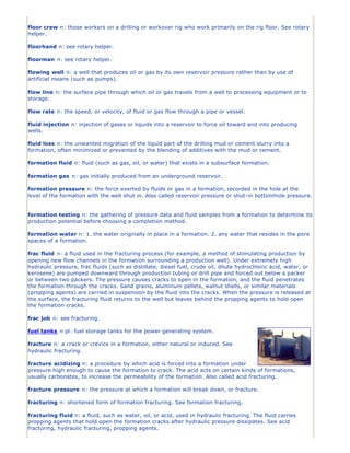 floor crew n: those workers on a drilling or workover rig who work primarily on the rig floor. See rotary
helper.
floorhand n: see rotary helper.
floorman n: see rotary helper.
flowing well n: a well that produces oil or gas by its own reservoir pressure rather than by use of
artificial means (such as pumps).
flow line n: the surface pipe through which oil or gas travels from a well to processing equipment or to
storage.
flow rate n: the speed, or velocity, of fluid or gas flow through a pipe or vessel.
fluid injection n: injection of gases or liquids into a reservoir to force oil toward and into producing
wells.
fluid loss n: the unwanted migration of the liquid part of the drilling mud or cement slurry into a
formation, often minimized or prevented by the blending of additives with the mud or cement.
formation fluid n: fluid (such as gas, oil, or water) that exists in a subsurface formation.
formation gas n: gas initially produced from an underground reservoir.
formation pressure n: the force exerted by fluids or gas in a formation, recorded in the hole at the
level of the formation with the well shut in. Also called reservoir pressure or shut-in bottomhole pressure.
formation testing n: the gathering of pressure data and fluid samples from a formation to determine its
production potential before choosing a completion method.
formation water n: 1. the water originally in place in a formation. 2. any water that resides in the pore
spaces of a formation.
frac fluid n: a fluid used in the fracturing process (for example, a method of stimulating production by
opening new flow channels in the formation surrounding a production well). Under extremely high
hydraulic pressure, frac fluids (such as distillate, diesel fuel, crude oil, dilute hydrochloric acid, water, or
kerosene) are pumped downward through production tubing or drill pipe and forced out below a packer
or between two packers. The pressure causes cracks to open in the formation, and the fluid penetrates
the formation through the cracks. Sand grains, aluminum pellets, walnut shells, or similar materials
(propping agents) are carried in suspension by the fluid into the cracks. When the pressure is released at
the surface, the fracturing fluid returns to the well but leaves behind the propping agents to hold open
the formation cracks.
frac job n: see fracturing.
fuel tanks n pl: fuel storage tanks for the power generating system.
fracture n: a crack or crevice in a formation, either natural or induced. See
hydraulic fracturing.
fracture acidizing n: a procedure by which acid is forced into a formation under
pressure high enough to cause the formation to crack. The acid acts on certain kinds of formations,
usually carbonates, to increase the permeability of the formation. Also called acid fracturing.
fracture pressure n: the pressure at which a formation will break down, or fracture.
fracturing n: shortened form of formation fracturing. See formation fracturing.
fracturing fluid n: a fluid, such as water, oil, or acid, used in hydraulic fracturing. The fluid carries
propping agents that hold open the formation cracks after hydraulic pressure dissipates. See acid
fracturing, hydraulic fracturing, propping agents.
 