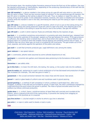 the formation does; the resulting higher formation pressure forces the fluid out of the wellbore. Gas may
be injected continuously or intermittently, depending on the producing characteristics of the well and the
arrangement of the gas -lift equipment.
gas-lift mandrel n: a device installed in the tubing string of a gas-lift well onto which or into which a
gas-lift valve is fitted. There are two common types of mandrel. In the conventional gas-lift mandrel, the
gas-lift valve is installed as the tubing is placed in the well. Thus, to replace or repair the valve, the
tubing string must be pulled. In the sidepocket mandrel, however, the valve is installed and removed by
wireline while the mandrel is still in the well, eliminating the need to pull the tubing to repair or replace
the valve.
gas-lift valve n: a device installed on a gas-lift mandrel, which in turn is put on the tubing string of a
gas-lift well. Tubing and casing pressures cause the valve to open and close, thus allowing gas to be
injected into the fluid in the tubing to cause the fluid to rise to the surface. See gas-lift mandrel.
gas-lift well n: a well in which reservoir fluids are artificially lifted by the injection of gas.
gas lock n: 1. a condition sometimes encountered in a pumping well when dissolved gas, released from
solution during the upstroke of the plunger, appears as free gas between the valves. If the gas pressure
is sufficient, the standing valve is locked shut, and no fluid enters the tubing. 2. a device fitted to the
gauging hatch on a pressure tank that enables manual dipping and sampling without loss of vapor. 3. a
condition that can occur when gas-cut mud is circulated by the mud pump. The gas breaks out of the
mud, expands, and works against the operation of the piston and valves.
gas well n: a well that primarily produces gas. Legal definitions vary among the states.
gear reducer n: see speed reducer.
gel n: a semisolid, jellylike state assumed by some colloidal dispersions at rest.
geologist n: a scientist who gathers and interprets data pertaining to the formations of the earth’s
crust.
Geronimo n: see safety slide.
go in the hole v: to lower the drill stem, the tubing, the casing, or the sucker rods into the wellbore.
gone to water adj: pertaining to a well in which production of oil has decreased and production of water
has increased (for example, “the well has gone to water”).
gooseneck n: the curved connection between the rotary hose and the swivel. See swivel.
gravel n: sand or glass beads of uniform size and roundness used in gravel packing.
gravel packing n: a method of well completion in which a slotted or perforated liner, often wire-
wrapped, is placed in the well and surrounded by gravel. If open hole, the well is sometimes enlarged by
underreaming at the point where the gravel is packed. The mass of gravel excludes sand from the
wellbore but allows continued production.
guide shoe n: 1. a short, heavy, cylindrical section of steel filled with concrete and rounded at the
bottom, which is placed at the end of the casing string. It prevents the casing from snagging on
irregularities in the borehole as it is lowered.
guy line anchor n: a buried weight or anchor to which a guy line is attached.
guy wire n: a rope or cable used to steady a mast or pole.
TOP
eTool Home | Site Preparation | Drilling | Well Completion | Servicing | Plug & Abandon Well
General Safety | Additional References | Viewing/Printing Instructions | Credits | JSA
Safety and Health Topic | Site Map | Illustrated Glossary | Glossary of Terms
 