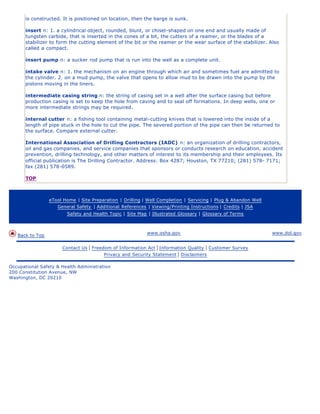 is constructed. It is positioned on location, then the barge is sunk.
insert n: 1. a cylindrical object, rounded, blunt, or chisel-shaped on one end and usually made of
tungsten carbide, that is inserted in the cones of a bit, the cutters of a reamer, or the blades of a
stabilizer to form the cutting element of the bit or the reamer or the wear surface of the stabilizer. Also
called a compact.
insert pump n: a sucker rod pump that is run into the well as a complete unit.
intake valve n: 1. the mechanism on an engine through which air and sometimes fuel are admitted to
the cylinder. 2. on a mud pump, the valve that opens to allow mud to be drawn into the pump by the
pistons moving in the liners.
intermediate casing string n: the string of casing set in a well after the surface casing but before
production casing is set to keep the hole from caving and to seal off formations. In deep wells, one or
more intermediate strings may be required.
internal cutter n: a fishing tool containing metal-cutting knives that is lowered into the inside of a
length of pipe stuck in the hole to cut the pipe. The severed portion of the pipe can then be returned to
the surface. Compare external cutter.
International Association of Drilling Contractors (IADC) n: an organization of drilling contractors,
oil and gas companies, and service companies that sponsors or conducts research on education, accident
prevention, drilling technology, and other matters of interest to its membership and their employees. Its
official publication is The Drilling Contractor. Address: Box 4287; Houston, TX 77210; (281) 578- 7171;
fax (281) 578-0589.
TOP
eTool Home | Site Preparation | Drilling | Well Completion | Servicing | Plug & Abandon Well
General Safety | Additional References | Viewing/Printing Instructions | Credits | JSA
Safety and Health Topic | Site Map | Illustrated Glossary | Glossary of Terms
Back to Top
www.osha.gov www.dol.gov
Contact Us | Freedom of Information Act | Information Quality | Customer Survey
Privacy and Security Statement | Disclaimers
Occupational Safety & Health Administration
200 Constitution Avenue, NW
Washington, DC 20210
 