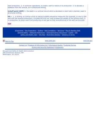 start production. 2. in workover operations, to swab a well to restore it to production. 3. to deviate a
wellbore from the vertical, as in directional drilling.
kickoff point (KOP) n: the depth in a vertical hole at which a deviated or slant hole is started; used in
directional drilling.
kill v: 1. in drilling, to control a kick by taking suitable preventive measures (for example, to shut in the
well with the blowout preventers, circulate the kick out, and increase the weight of the drilling mud). 2.
in production, to stop a well from producing oil and gas so that reconditioning of the well can proceed.
TOP
eTool Home | Site Preparation | Drilling | Well Completion | Servicing | Plug & Abandon Well
General Safety | Additional References | Viewing/Printing Instructions | Credits | JSA
Safety and Health Topic | Site Map | Illustrated Glossary | Glossary of Terms
Back to Top www.osha.gov www.dol.gov
Contact Us | Freedom of Information Act | Information Quality | Customer Survey
Privacy and Security Statement | Disclaimers
Occupational Safety & Health Administration
200 Constitution Avenue, NW
Washington, DC 20210
 