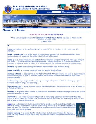 U.S. Department of Labor
Occupational Safety & Health Administration
[skip navigational links]
Search Advanced Search | A-Z Index
Glossary of Terms
A B C D E F G H I J K L M N O P R S T U V W
*This is an abridged version of the Dictionary of Petroleum Terms provided by Petex and the
University of Texas Austin
© Petex 2001
M
macaroni string n: a string of tubing or pipe, usually 3/4 or 1 inch (1.9 or 2.54 centimeters) in
diameter.
make a connection v: to attach a joint or stand of drill pipe onto the drill stem suspended in the
wellbore to permit deepening the wellbore by the length of the pipe.
make up v: 1. to assemble and join parts to form a complete unit (for example, to make up a string of
drill pipe). 2. to screw together two threaded pieces. Compare break out. 3. to mix or prepare (for
example, to make up a tank of mud). 4. to compensate for (for example, to make up for lost time).
makeup adj: added to a system (for example, makeup water used in mixing mud).
make up a joint v: to screw a length of pipe into another length of pipe.
makeup cathead n: a device that is attached to the shaft of the drawworks and used as a power source
for making up joints of pipe. It is usually located on the driller’s side of the drawworks. Also called
spinning cathead.
makeup tongs n pl: tongs used for screwing one length of pipe into another for making up a joint.
Compare breakout tongs. See also tongs.
male connection n: a pipe, coupling, or tool that has threads on the outside so that it can be joined to
a female connection.
mandrel n: a cylindrical bar, spindle, or shaft around which other parts are arranged or attached or that
fits inside a cylinder or tube.
manifold n: 1. an accessory system of piping to a main piping system (or another conductor) that
serves to divide a flow into several parts, to combine several flows into one, or to reroute a flow to any
one of several possible destinations.
mast n: a portable derrick that is capable of being raised as a unit, as distinguished from a
standard derrick, which cannot be raised to a working position as a unit. For transporting by
land, the mast can be divided into two or more sections to avoid excessive length extending
from truck beds on the highway.
master bushing n: a device that fits into the rotary table to accommodate the slips and
drive the kelly bushing so that the rotating motion of the rotary table can be transmitted to
the kelly.
Home General Safety Site Preparation Drilling Well Completion Servicing Plug and Abandon the Well
 