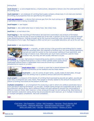 drilling fluid.
mud cleaner n: a cone-shaped device, a hydrocyclone, designed to remove very fine solid particles from
the drilling mud.
mud engineer n: an employee of a drilling fluid supply company whose duty it is to test and maintain
the drilling mud properties that are specified by the operator.
mud-gas separator n: a device that removes gas from the mud coming out of
a well when a kick is being circulated out.
mud hopper n: see hopper.
mud hose n: also called kelly hose or rotary hose. See rotary hose.
mud line n: a mud return line.
mud logging n: the recording of information derived from examination and analysis of formation
cuttings made by the bit and of mud circulated out of the hole. A portion of the mud is diverted through
a gas -detecting device. Cuttings brought up by the mud are examined under ultraviolet light to detect
the presence of oil or gas. Mud logging is often carried out in a portable laboratory set up at the well site.
mud motor n: see downhole motor.
mud pit n: originally, an open pit dug in the ground to hold drilling fluid or waste
materials discarded after the treatment of drilling mud. For some drilling operations,
mud pits are used for suction to the mud pumps, settling of mud sediments, and
storage of reserve mud. Steel tanks are much more commonly used for these
purposes now, but they are still usually referred to as pits.
mud pump n: a large, high-pressure reciprocating pump used to circulate the mud
on a drilling rig. A typical mud pump is a two or three-cylinder piston pump whose
replaceable pistons travel in replaceable liners and are driven by a crankshaft
actuated by an engine or a motor.
mud return line n: a trough or pipe that is placed between the
surface connections at the wellbore and the shale shaker.
mud tank n: one of a series of open tanks, usually made of steel plate, through
which the drilling mud is cycled to remove sand and fine sediments.
mud weight n: a measure of the density of a drilling fluid expressed as pounds per gallon, pounds per
cubic foot, or kilograms per cubic metre. Mud weight is directly related to the amount of pressure the
column of drilling mud exerts at the bottom of the hole.
multiple completion n: an arrangement for producing a well in which one wellbore penetrates two or
more petroleum-bearing formations. In one type, multiple tubing strings are suspended side by side in
the production casing string, each a different length and each packed to prevent the commingling of
different reservoir fluids. Each reservoir is then produced through its own tubing string. Alternatively, a
small diameter production casing string may be provided for each reservoir, as in multiple miniaturized
or multiple tubingless completions. See dual completion.
TOP
eTool Home | Site Preparation | Drilling | Well Completion | Servicing | Plug & Abandon Well
General Safety | Additional References | Viewing/Printing Instructions | Credits | JSA
Safety and Health Topic | Site Map | Illustrated Glossary | Glossary of Terms
Back to Top
www.osha.gov www.dol.gov
 
