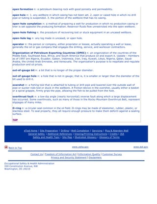 open formation n: a petroleum-bearing rock with good porosity and permeability.
open hole n: 1. any wellbore in which casing has not been set. 2. open or cased hole in which no drill
pipe or tubing is suspended. 3. the portion of the wellbore that has no casing.
open-hole completion n: a method of preparing a well for production in which no production casing or
liner is set opposite the producing formation. Reservoir fluids flow unrestricted into the open wellbore.
open-hole fishing n: the procedure of recovering lost or stuck equipment in an uncased wellbore.
open-hole log n: any log made in uncased, or open hole.
operator n: the person or company, either proprietor or lessee, actually operating a well or lease,
generally the oil or gas company that engages the drilling, service, and workover contractors.
Organization of Petroleum Exporting Countries (OPEC) n: an organization of the countries of the
Middle East, Southeast Asia, Africa, and South America that produce oil and export it. Update - members
as of 1997 are Algeria, Ecuador, Gabon, Indonesia, Iran, Iraq, Kuwait, Libya, Nigeria, Qatar, Saudi
Arabia, the United Arab Emirates, and Venezuela. The organization’s purpose is to negotiate and regulate
production and oil prices.
out-of-gauge bit n: a bit that is no longer of the proper diameter.
out-of-gauge hole n: a hole that is not in gauge; that is, it is smaller or larger than the diameter of the
bit used to drill it.
overshot n: a fishing tool that is attached to tubing or drill pipe and lowered over the outside wall of
pipe or sucker rods lost or stuck in the wellbore. A friction device in the overshot, usually either a basket
or a spiral grapple, firmly grips the pipe, allowing the fish to be pulled from the hole.
overthrust fault n: a low-dip angle (nearly horizontal) reverse fault along which a large displacement
has occurred. Some overthrusts, such as many of those in the Rocky Mountain Overthrust Belt, represent
slippages of many miles.
O-ring n: a circular seal common in the oil field. O-rings may be made of elastomer, rubber, plastic, or
stainless steel. To seal properly, they all require enough pressure to make them deform against a sealing
surface.
TOP
eTool Home | Site Preparation | Drilling | Well Completion | Servicing | Plug & Abandon Well
General Safety | Additional References | Viewing/Printing Instructions | Credits | JSA
Safety and Health Topic | Site Map | Illustrated Glossary | Glossary of Terms
Back to Top www.osha.gov www.dol.gov
Contact Us | Freedom of Information Act | Information Quality | Customer Survey
Privacy and Security Statement | Disclaimers
Occupational Safety & Health Administration
200 Constitution Avenue, NW
Washington, DC 20210
 