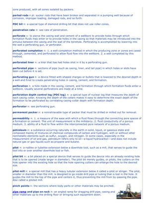 zone produced, with all zones isolated by packers.
parted rods n pl: sucker rods that have been broken and separated in a pumping well because of
corrosion, improper loading, damaged rods, and so forth.
PDC bit n: a special type of diamond drilling bit that does not use roller cones.
penetration rate n: see rate of penetration.
perforate v: to pierce the casing wall and cement of a wellbore to provide holes through which
formation fluids may enter or to provide holes in the casing so that materials may be introduced into the
annulus between the casing and the wall of the borehole. Perforating is accomplished by lowering into
the well a perforating gun, or perforator.
perforated completion n: 1. a well completion method in which the producing zone or zones are cased
through, cemented, and perforated to allow fluid flow into the wellbore. 2. a well completed by this
method.
perforated liner n: a liner that has had holes shot in it by a perforating gun.
perforated pipe n: sections of pipe (such as casing, liner, and tail pipe) in which holes or slots have
been cut before it is set.
perforating gun n: a device fitted with shaped charges or bullets that is lowered to the desired depth in
a well and fired to create penetrating holes in casing, cement, and formation.
perforation n: a hole made in the casing, cement, and formation through which formation fluids enter a
wellbore. Usually several perforations are made at a time.
perforation depth control log (PDC log) n: a special type of nuclear log that measures the depth of
each casing collar. Knowing the depth of the collars makes it easy to determine the exact depth of the
formation to be perforated by correlating casing-collar depth with formation depth.
perforator n: see perforating gun.
permanent packer n: a nonretrievable type of packer that must be drilled or milled out for removal.
permeability n: 1. a measure of the ease with which a fluid flows through the connecting pore spaces of
a formation or cement. The unit of measurement is the millidarcy. 2. fluid conductivity of a porous
medium. 3. ability of a fluid to flow within the interconnected pore network of a porous medium.
petroleum n: a substance occurring naturally in the earth in solid, liquid, or gaseous state and
composed mainly of mixtures of chemical compounds of carbon and hydrogen, with or without other
nonmetallic elements such as sulfur, oxygen, and nitrogen. In some cases, especially in the
measurement of oil and gas, petroleum refers only to oil—a liquid hydrocarbon —and does not include
natural gas or gas liquids such as propane and butane.
pilot n: a rodlike or tubelike extension below a downhole tool, such as a mill, that serves to guide the
tool into or over another downhole tool or fish.
pilot bit n: a bit placed on a special device that serves to guide the device into an already existing hole
that is to be opened (made larger in diameter). The pilot bit merely guides, or pilots, the cutters on the
hole opener into the existing hole so that the hole-opening cutters can enlarge the hole to the desired
size.
pilot mill n: a special mill that has a heavy tubular extension below it called a pilot or stinger. The pilot,
smaller in diameter than the mill, is designed to go inside drill pipe or tubing that is lost in the hole. It
guides the mill to the top of the pipe and centers it, thus preventing the mill from by-passing the pipe.
Also called a piloted mill.
pinch points n: the sections where body parts or other materials may be pinched.
pipe ramp and pipe on rack n: an angled ramp for dragging drill pipe, casing and
other materials up to the drilling floor or bringing such equipment down.
 