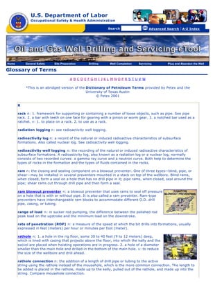 U.S. Department of Labor
Occupational Safety & Health Administration
[skip navigational links]
Search Advanced Search | A-Z Index
Glossary of Terms
A B C D E F G H I J K L M N O P R S T U V W
*This is an abridged version of the Dictionary of Petroleum Terms provided by Petex and the
University of Texas Austin
© Petex 2001
R
rack n: 1. framework for supporting or containing a number of loose objects, such as pipe. See pipe
rack. 2. a bar with teeth on one face for gearing with a pinion or worm gear. 3. a notched bar used as a
ratchet. v: 1. to place on a rack. 2. to use as a rack.
radiation logging n: see radioactivity well logging.
radioactivity log n: a record of the natural or induced radioactive characteristics of subsurface
formations. Also called nuclear log. See radioactivity well logging.
radioactivity well logging n: the recording of the natural or induced radioactive characteristics of
subsurface formations. A radioactivity log, also known as a radiation log or a nuclear log, normally
consists of two recorded curves: a gamma ray curve and a neutron curve. Both help to determine the
types of rocks in the formation and the types of fluids contained in the rocks.
ram n: the closing and sealing component on a blowout preventer. One of three types—blind, pipe, or
shear—may be installed in several preventers mounted in a stack on top of the wellbore. Blind rams,
when closed, form a seal on a hole that has no drill pipe in it; pipe rams, when closed, seal around the
pipe; shear rams cut through drill pipe and then form a seal.
ram blowout preventer n: a blowout preventer that uses rams to seal off pressure
on a hole that is with or without pipe. It is also called a ram preventer. Ram-type
preventers have interchangeable ram blocks to accommodate different O.D. drill
pipe, casing, or tubing.
range of load n: in sucker rod pumping, the difference between the polished rod
peak load on the upstroke and the minimum load on the downstroke.
rate of penetration (ROP) n: a measure of the speed at which the bit drills into formations, usually
expressed in feet (meters) per hour or minutes per foot (meter).
rathole n: 1. a hole in the rig floor, some 30 to 40 feet (9 to 12 meters) deep,
which is lined with casing that projects above the floor, into which the kelly and the
swivel are placed when hoisting operations are in progress. 2. a hole of a diameter
smaller than the main hole and drilled in the bottom of the main hole. v: to reduce
the size of the wellbore and drill ahead.
rathole connection n: the addition of a length of drill pipe or tubing to the active
string using the rathole instead of the mousehole, which is the more common connection. The length to
be added is placed in the rathole, made up to the kelly, pulled out of the rathole, and made up into the
string. Compare mousehole connection.
Home General Safety Site Preparation Drilling Well Completion Servicing Plug and Abandon the Well
 