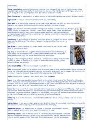 combustion).
throw the chain v: to jump the spinning chain up from a box end tool joint so that the chain wraps
around the pin end tool joint after it is stabbed into the box. The stand or joint of drill pipe is turned or
spun by a pull on the spinning chain from the cathead on the drawworks.
tight formation n: a petroleum- or water-bearing formation of relatively low porosity and permeability.
tight sand n: sand or sandstone formation with low permeability.
tight spot n: a section of a borehole in which excessive wall cake has built up, reducing the hole
diameter and making it difficult to run the tools in and out. Compare keyseat.
tongs n pl: the large wrenches used for turning when making up or breaking out drill pipe,
casing, tubing, or other pipe; variously called casing tongs, rotary tongs, and so forth
according to the specific use. Power tongs or power wrenches are pneumatically or
hydraulically operated tools that serve to spin the pipe up and, in some instances, to apply
the final makeup torque.
toolpusher n: an employee of a drilling contractor who is in charge of the entire drilling
crew and the drilling rig. Also called a rig superintendent, drilling foreman, or rig
supervisor.
top drive n: a device similar to a power swivel that is used in place of the rotary
table to turn the drill stem.
top plug n: a cement wiper plug that follows cement slurry down the casing. It
goes before the drilling mud used to displace the cement from the casing and
separates the mud from the slurry. See cementing, wiper plug.
torque n: the turning force that is applied to a shaft or other rotary mechanism to
cause it to rotate or tend to do so. Torque is measured in foot-pounds, joules,
newton -metres, and so forth.
total depth (TD) n: the maximum depth reached in a well.
tour (pronounced "tower") n: a working shift for drilling crew or other oilfield workers. Some tours are 8
hours; the three daily tours are called daylight, evening (or afternoon), and graveyard (or morning). 12-
hour tours may also be used; they are called simply day tour and night tour.
tourly (pronounced "towerly") adv: during each shift. See tour.
tracer n: a substance added to reservoir fluids to permit the movements of the fluid to be followed or
traced. Dyes and radioactive substances are used as tracers in underground water flows and sometimes
helium is used in gas. When samples of the water or gas taken some distance from the point of injection
reveal signs of the tracer, the route of the fluids can be mapped.
tracer log n: a survey that uses a radioactive tracer such as a gas, liquid, or solid having a high gamma
ray emission. When the material is injected into any portion of the wellbore, the point of placement or
movement can be recorded by a gamma ray instrument. The tracer log is used to determine channeling
or the travel of squeezed cement behind a section of perforated casing.
trailer rig n: a rig mounted on a wheeled and towed trailer. It has a mast, a rotary, and one or two
engines.
transmission n: the gear or chain arrangement by which power is transmitted from the prime mover to
the drawworks, the mud pump, or the rotary table of a drilling rig.
traveling block n: an arrangement of pulleys, or sheaves, through which drilling
cable is reeved, which moves up or down in the derrick or mast.
traveling valve n: one of the two valves in a sucker rod pumping system. It moves
with the movement of the sucker rod string. On the upstroke, the ball member of the
valve is seated, supporting the fluid load. On the downstroke, the ball is unseated,
 