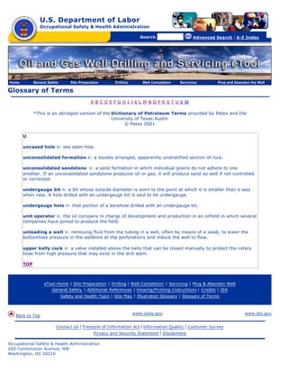 U.S. Department of Labor
Occupational Safety & Health Administration
[skip navigational links]
Search Advanced Search | A-Z Index
Glossary of Terms
A B C D E F G H I J K L M N O P R S T U V W
*This is an abridged version of the Dictionary of Petroleum Terms provided by Petex and the
University of Texas Austin
© Petex 2001
U
uncased hole n: see open hole.
unconsolidated formation n: a loosely arranged, apparently unstratified section of rock.
unconsolidated sandstone n: a sand formation in which individual grains do not adhere to one
another. If an unconsolidated sandstone produces oil or gas, it will produce sand as well if not controlled
or corrected.
undergauge bit n: a bit whose outside diameter is worn to the point at which it is smaller than it was
when new. A hole drilled with an undergauge bit is said to be undergauge.
undergauge hole n: that portion of a borehole drilled with an undergauge bit.
unit operator n: the oil company in charge of development and production in an oilfield in which several
companies have joined to produce the field.
unloading a well n: removing fluid from the tubing in a well, often by means of a swab, to lower the
bottomhole pressure in the wellbore at the perforations and induce the well to flow.
upper kelly cock n: a valve installed above the kelly that can be closed manually to protect the rotary
hose from high pressure that may exist in the drill stem.
TOP
eTool Home | Site Preparation | Drilling | Well Completion | Servicing | Plug & Abandon Well
General Safety | Additional References | Viewing/Printing Instructions | Credits | JSA
Safety and Health Topic | Site Map | Illustrated Glossary | Glossary of Terms
Back to Top
www.osha.gov www.dol.gov
Contact Us | Freedom of Information Act | Information Quality | Customer Survey
Privacy and Security Statement | Disclaimers
Occupational Safety & Health Administration
200 Constitution Avenue, NW
Washington, DC 20210
Home General Safety Site Preparation Drilling Well Completion Servicing Plug and Abandon the Well
 