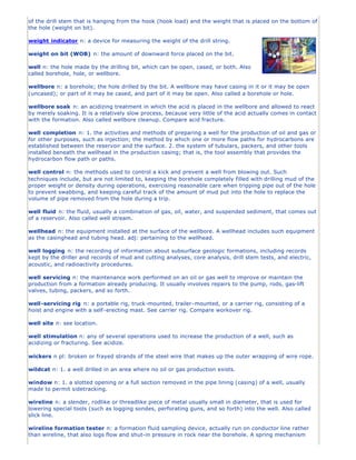 of the drill stem that is hanging from the hook (hook load) and the weight that is placed on the bottom of
the hole (weight on bit).
weight indicator n: a device for measuring the weight of the drill string.
weight on bit (WOB) n: the amount of downward force placed on the bit.
well n: the hole made by the drilling bit, which can be open, cased, or both. Also
called borehole, hole, or wellbore.
wellbore n: a borehole; the hole drilled by the bit. A wellbore may have casing in it or it may be open
(uncased); or part of it may be cased, and part of it may be open. Also called a borehole or hole.
wellbore soak n: an acidizing treatment in which the acid is placed in the wellbore and allowed to react
by merely soaking. It is a relatively slow process, because very little of the acid actually comes in contact
with the formation. Also called wellbore cleanup. Compare acid fracture.
well completion n: 1. the activities and methods of preparing a well for the production of oil and gas or
for other purposes, such as injection; the method by which one or more flow paths for hydrocarbons are
established between the reservoir and the surface. 2. the system of tubulars, packers, and other tools
installed beneath the wellhead in the production casing; that is, the tool assembly that provides the
hydrocarbon flow path or paths.
well control n: the methods used to control a kick and prevent a well from blowing out. Such
techniques include, but are not limited to, keeping the borehole completely filled with drilling mud of the
proper weight or density during operations, exercising reasonable care when tripping pipe out of the hole
to prevent swabbing, and keeping careful track of the amount of mud put into the hole to replace the
volume of pipe removed from the hole during a trip.
well fluid n: the fluid, usually a combination of gas, oil, water, and suspended sediment, that comes out
of a reservoir. Also called well stream.
wellhead n: the equipment installed at the surface of the wellbore. A wellhead includes such equipment
as the casinghead and tubing head. adj: pertaining to the wellhead.
well logging n: the recording of information about subsurface geologic formations, including records
kept by the driller and records of mud and cutting analyses, core analysis, drill stem tests, and electric,
acoustic, and radioactivity procedures.
well servicing n: the maintenance work performed on an oil or gas well to improve or maintain the
production from a formation already producing. It usually involves repairs to the pump, rods, gas-lift
valves, tubing, packers, and so forth.
well-servicing rig n: a portable rig, truck-mounted, trailer-mounted, or a carrier rig, consisting of a
hoist and engine with a self-erecting mast. See carrier rig. Compare workover rig.
well site n: see location.
well stimulation n: any of several operations used to increase the production of a well, such as
acidizing or fracturing. See acidize.
wickers n pl: broken or frayed strands of the steel wire that makes up the outer wrapping of wire rope.
wildcat n: 1. a well drilled in an area where no oil or gas production exists.
window n: 1. a slotted opening or a full section removed in the pipe lining (casing) of a well, usually
made to permit sidetracking.
wireline n: a slender, rodlike or threadlike piece of metal usually small in diameter, that is used for
lowering special tools (such as logging sondes, perforating guns, and so forth) into the well. Also called
slick line.
wireline formation tester n: a formation fluid sampling device, actually run on conductor line rather
than wireline, that also logs flow and shut-in pressure in rock near the borehole. A spring mechanism
 