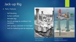 Jack-up Rig
 Parts / Features
• Self Elevating
• Surface wellhead
• Movable legs
• Derrick package as cantilever/ non
cantilever
• Jack-up legs: columnar or truss type
• Hull (for ballasting and de-ballasting)
Truss type Jack-up rig
Source: Offshore drilling volume 1
Columnar Jack-up rig
Source: Petrowiki.org
 