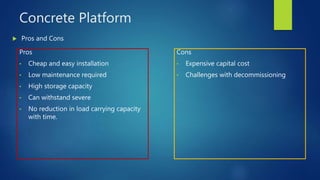 Concrete Platform
Pros
• Cheap and easy installation
• Low maintenance required
• High storage capacity
• Can withstand severe
• No reduction in load carrying capacity
with time.
 Pros and Cons
Cons
• Expensive capital cost
• Challenges with decommissioning
 