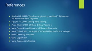 References
 Bradley H.B. (1992) “Petroleum engineering handbook”, Richardson,
Society of Petroleum Engineers.
 Nguyen J.P. (2000) Drilling, Paris, Technip.
 Paolo Macini (2002) Offshore drilling, Volume 1.
 www. Petrowiki .org/history-of-offshore-drilling-units
 www. Essie.ufl.edu / ~sheppard/OCE3016/Offshore%20Structures.pdf
 www. Ocean-rig.com/ fleet
 www. Saipem.com
 www. Rigzone.com/training
 