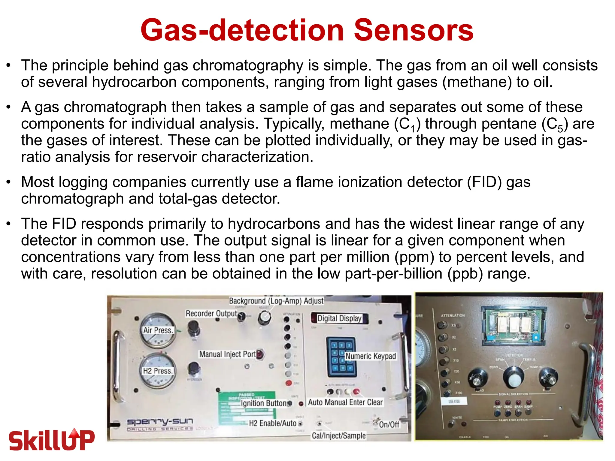 Gas-detection Sensors
• The principle behind gas chromatography is simple. The gas from an oil well consists
of several hydrocarbon components, ranging from light gases (methane) to oil.
• A gas chromatograph then takes a sample of gas and separates out some of these
components for individual analysis. Typically, methane (C1) through pentane (C5) are
the gases of interest. These can be plotted individually, or they may be used in gas-
ratio analysis for reservoir characterization.
• Most logging companies currently use a flame ionization detector (FID) gas
chromatograph and total-gas detector.
• The FID responds primarily to hydrocarbons and has the widest linear range of any
detector in common use. The output signal is linear for a given component when
concentrations vary from less than one part per million (ppm) to percent levels, and
with care, resolution can be obtained in the low part-per-billion (ppb) range.
 