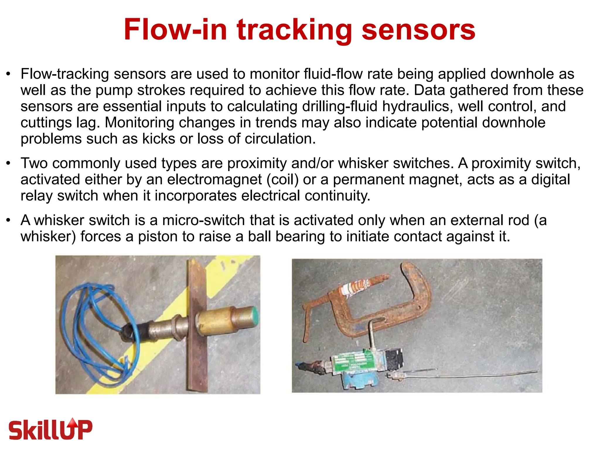 Flow-in tracking sensors
• Flow-tracking sensors are used to monitor fluid-flow rate being applied downhole as
well as the pump strokes required to achieve this flow rate. Data gathered from these
sensors are essential inputs to calculating drilling-fluid hydraulics, well control, and
cuttings lag. Monitoring changes in trends may also indicate potential downhole
problems such as kicks or loss of circulation.
• Two commonly used types are proximity and/or whisker switches. A proximity switch,
activated either by an electromagnet (coil) or a permanent magnet, acts as a digital
relay switch when it incorporates electrical continuity.
• A whisker switch is a micro-switch that is activated only when an external rod (a
whisker) forces a piston to raise a ball bearing to initiate contact against it.
 