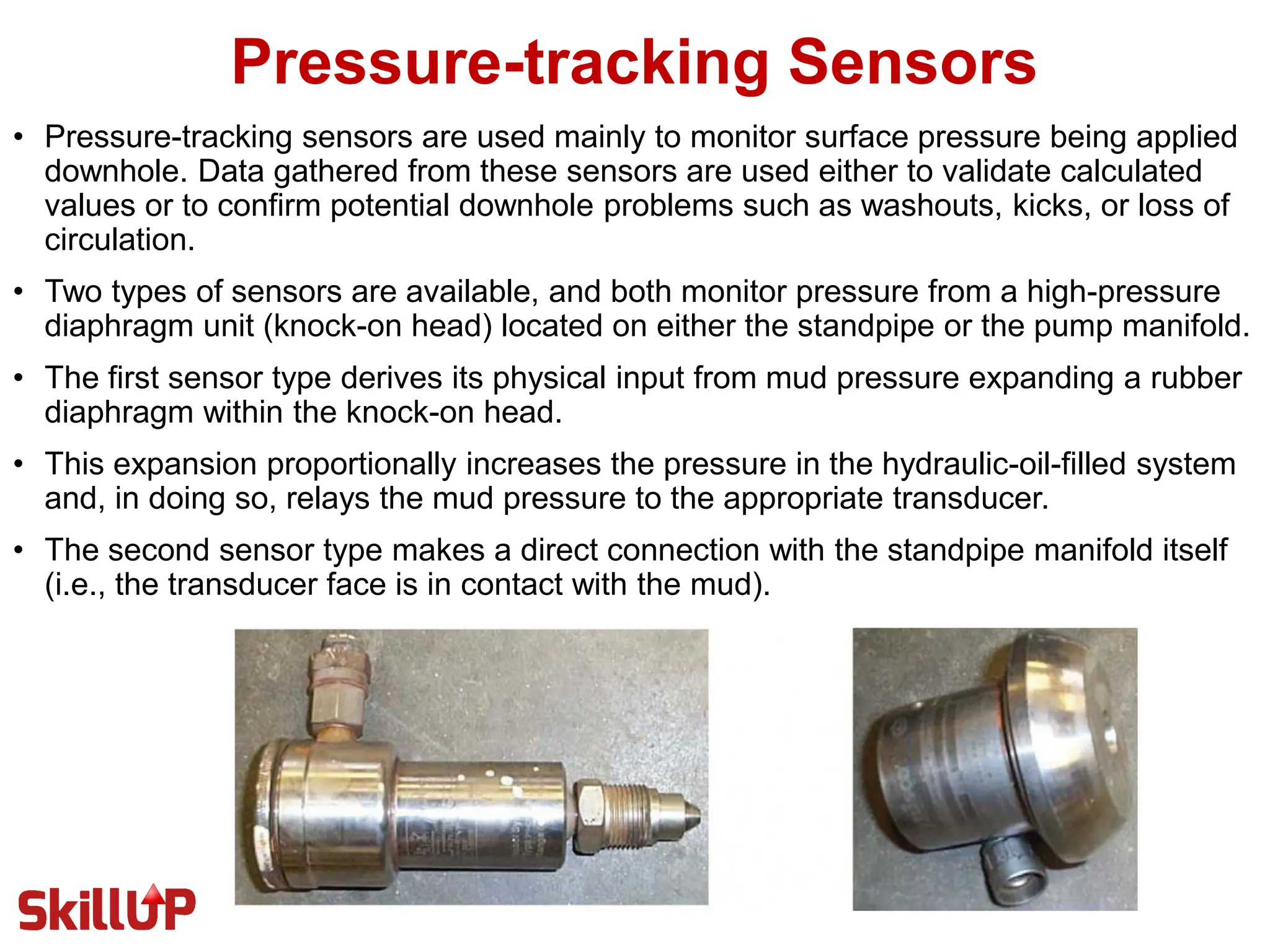 Pressure-tracking Sensors
• Pressure-tracking sensors are used mainly to monitor surface pressure being applied
downhole. Data gathered from these sensors are used either to validate calculated
values or to confirm potential downhole problems such as washouts, kicks, or loss of
circulation.
• Two types of sensors are available, and both monitor pressure from a high-pressure
diaphragm unit (knock-on head) located on either the standpipe or the pump manifold.
• The first sensor type derives its physical input from mud pressure expanding a rubber
diaphragm within the knock-on head.
• This expansion proportionally increases the pressure in the hydraulic-oil-filled system
and, in doing so, relays the mud pressure to the appropriate transducer.
• The second sensor type makes a direct connection with the standpipe manifold itself
(i.e., the transducer face is in contact with the mud).
 