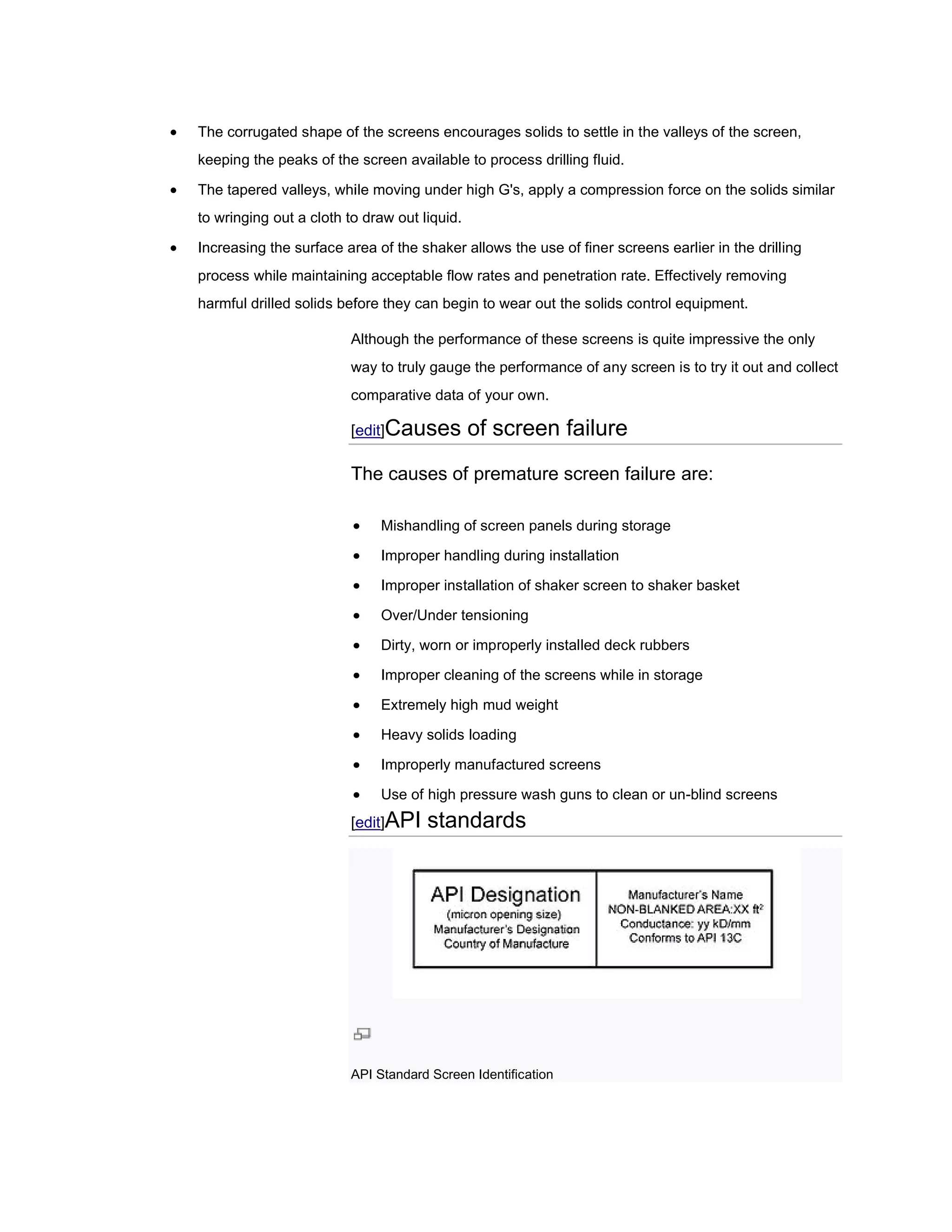    The corrugated shape of the screens encourages solids to settle in the valleys of the screen,
    keeping the peaks of the screen available to process drilling fluid.

   The tapered valleys, while moving under high G's, apply a compression force on the solids similar
    to wringing out a cloth to draw out liquid.

   Increasing the surface area of the shaker allows the use of finer screens earlier in the drilling
                                                                      screens
    process while maintaining acceptable flow rates and penetration rate. Effectively removing
    harmful drilled solids before they can begin to wear out the solids control equipment.

                            Although the performance of these screens is quite impressive the only
                                                                         quite
                            way to truly gauge the performance of any screen is to try it out and collect
                            comparative data of your own.

                            [edit Causes
                             edit]                of screen failure
                            The causes of premature screen failure are:

                                Mishandling of screen panels during storage

                                Improper handling during installation

                                Improper installation of shaker screen to shaker basket

                                Over/Under tensioning

                                Dirty, worn or improperly installed deck rubbers

                                Improper cleaning of the screens while in storage

                                Extremely high mud weight

                                Heavy solids loading

                                Improperly manufactured screens

                                Use of high pressure wash guns to clean or un-blind screens
                                                                               blind
                            [edit API
                             edit]       standards




                            API Standard Screen Identification
 