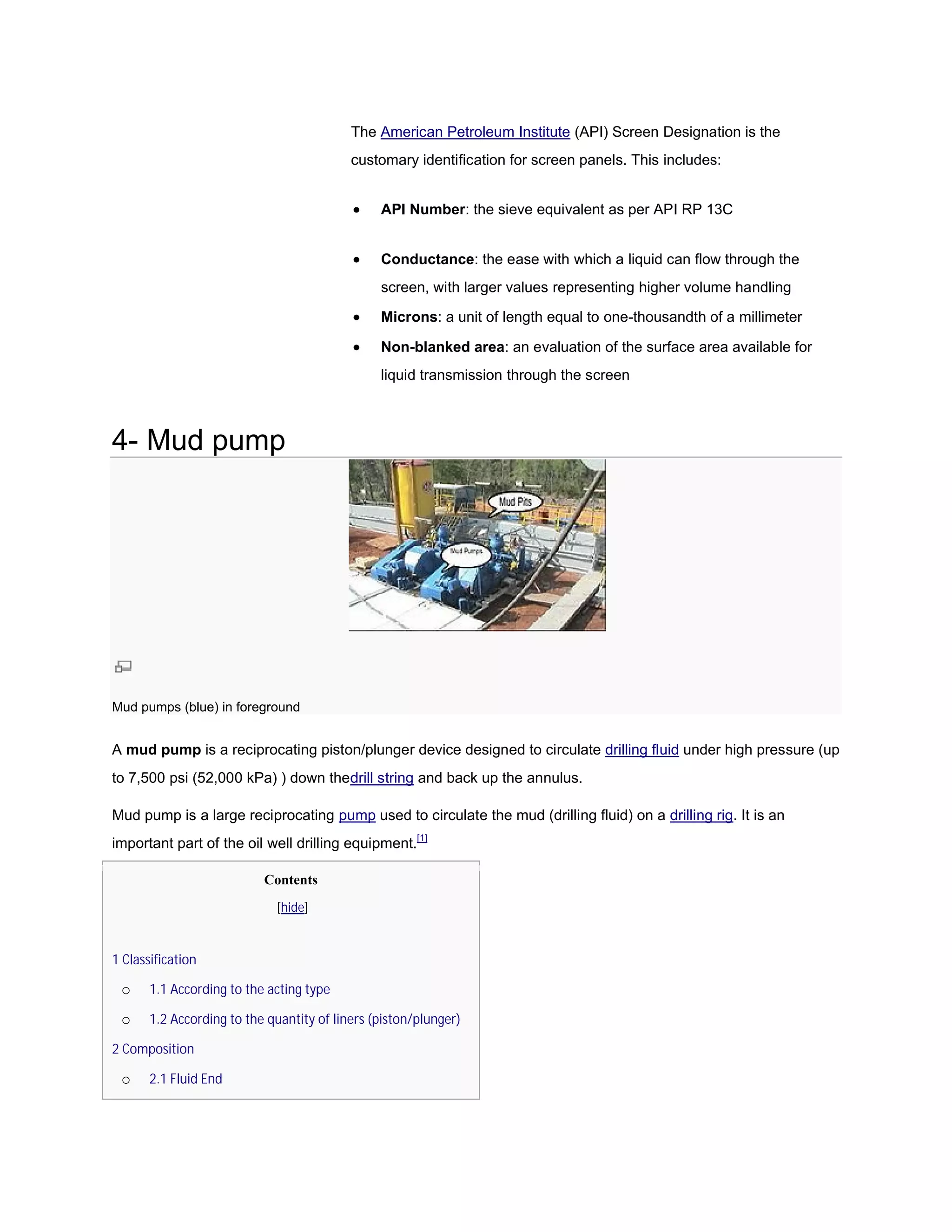 The American Petroleum Institute (API) Screen Designation is the
                                           customary identification for screen panels. This includes:


                                               API Number: the sieve equivalent as per API RP 13C


                                               Conductance: the ease with which a liquid can flow through the
                                                           :
                                                screen, with larger values representing higher volume handling

                                               Microns: a unit of length equal to one-thousandth of a millimeter
                                                                                       thousandth

                                               Non-blanked area: an evaluation of the surface area available for
                                                                                             e
                                                liquid transmission through the screen



4- Mud pump




Mud pumps (blue) in foreground


A mud pump is a reciprocating piston/plunger device designed to circulate drilling fluid under high pressure (up
to 7,500 psi (52,000 kPa) ) down thedrill string and back up the annulus.
                                    drill

Mud pump is a large reciprocating pump used to circulate the mud (drilling fluid) on a drilling rig. It is an
                                                                                                rig
important part of the oil well drilling equipment.[1]

                           Contents
                             [hide]


1 Classification

 o     1.1 According to the acting type

 o     1.2 According to the quantity of liners (piston/plunger)

2 Composition

 o     2.1 Fluid End
 
