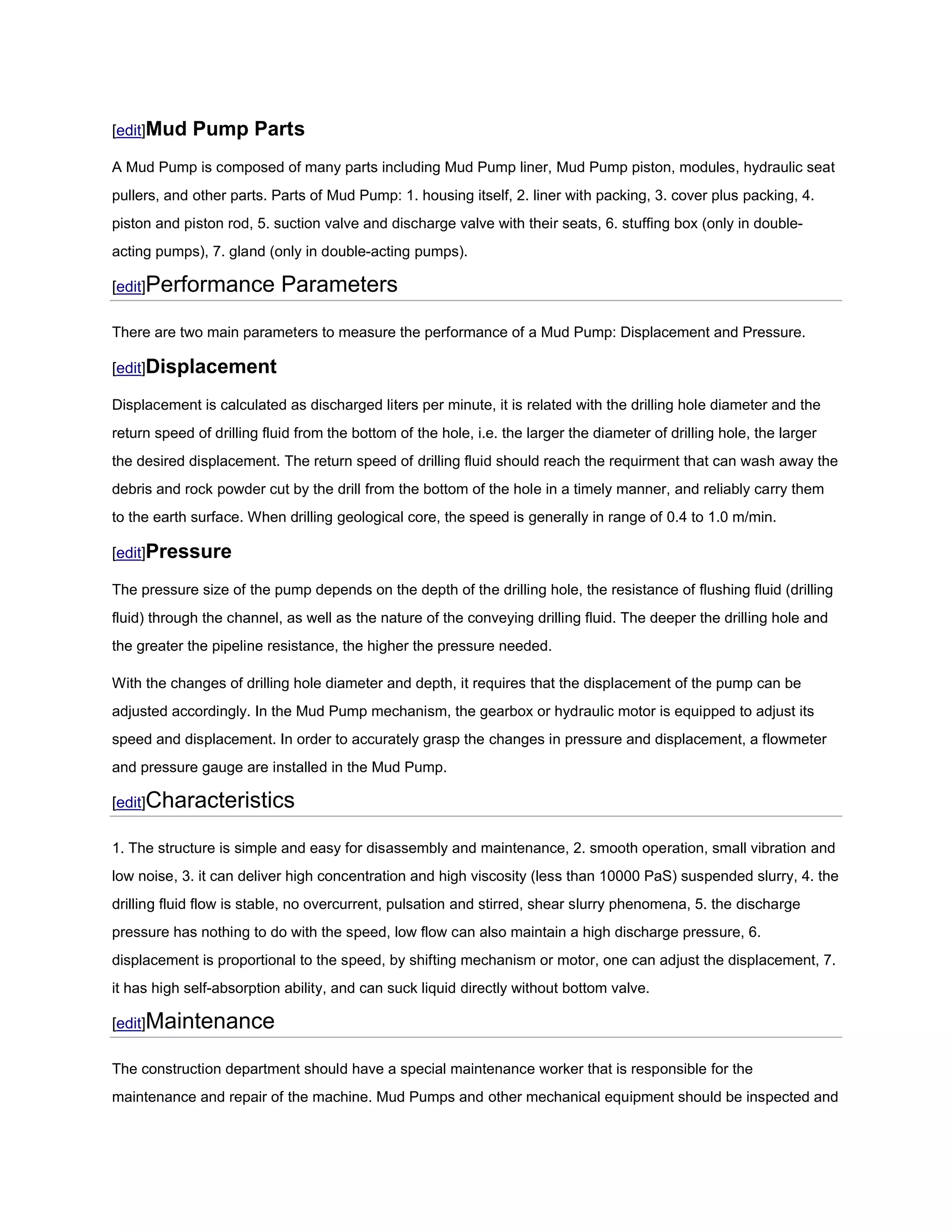 [edit]Mud    Pump Parts
A Mud Pump is composed of many parts including Mud Pump liner, Mud Pump piston, modules, hydraulic seat
pullers, and other parts. Parts of Mud Pump: 1. housing itself, 2. liner with packing, 3. cover plus packing, 4.
piston and piston rod, 5. suction valve and discharge valve with their seats, 6. stuffing box (only in double-
acting pumps), 7. gland (only in double-acting pumps).

[edit]Performance           Parameters

There are two main parameters to measure the performance of a Mud Pump: Displacement and Pressure.

[edit]Displacement

Displacement is calculated as discharged liters per minute, it is related with the drilling hole diameter and the
return speed of drilling fluid from the bottom of the hole, i.e. the larger the diameter of drilling hole, the larger
the desired displacement. The return speed of drilling fluid should reach the requirment that can wash away the
debris and rock powder cut by the drill from the bottom of the hole in a timely manner, and reliably carry them
to the earth surface. When drilling geological core, the speed is generally in range of 0.4 to 1.0 m/min.

[edit]Pressure

The pressure size of the pump depends on the depth of the drilling hole, the resistance of flushing fluid (drilling
fluid) through the channel, as well as the nature of the conveying drilling fluid. The deeper the drilling hole and
the greater the pipeline resistance, the higher the pressure needed.

With the changes of drilling hole diameter and depth, it requires that the displacement of the pump can be
adjusted accordingly. In the Mud Pump mechanism, the gearbox or hydraulic motor is equipped to adjust its
speed and displacement. In order to accurately grasp the changes in pressure and displacement, a flowmeter
and pressure gauge are installed in the Mud Pump.

[edit]Characteristics

1. The structure is simple and easy for disassembly and maintenance, 2. smooth operation, small vibration and
low noise, 3. it can deliver high concentration and high viscosity (less than 10000 PaS) suspended slurry, 4. the
drilling fluid flow is stable, no overcurrent, pulsation and stirred, shear slurry phenomena, 5. the discharge
pressure has nothing to do with the speed, low flow can also maintain a high discharge pressure, 6.
displacement is proportional to the speed, by shifting mechanism or motor, one can adjust the displacement, 7.
it has high self-absorption ability, and can suck liquid directly without bottom valve.

[edit]Maintenance

The construction department should have a special maintenance worker that is responsible for the
maintenance and repair of the machine. Mud Pumps and other mechanical equipment should be inspected and
 