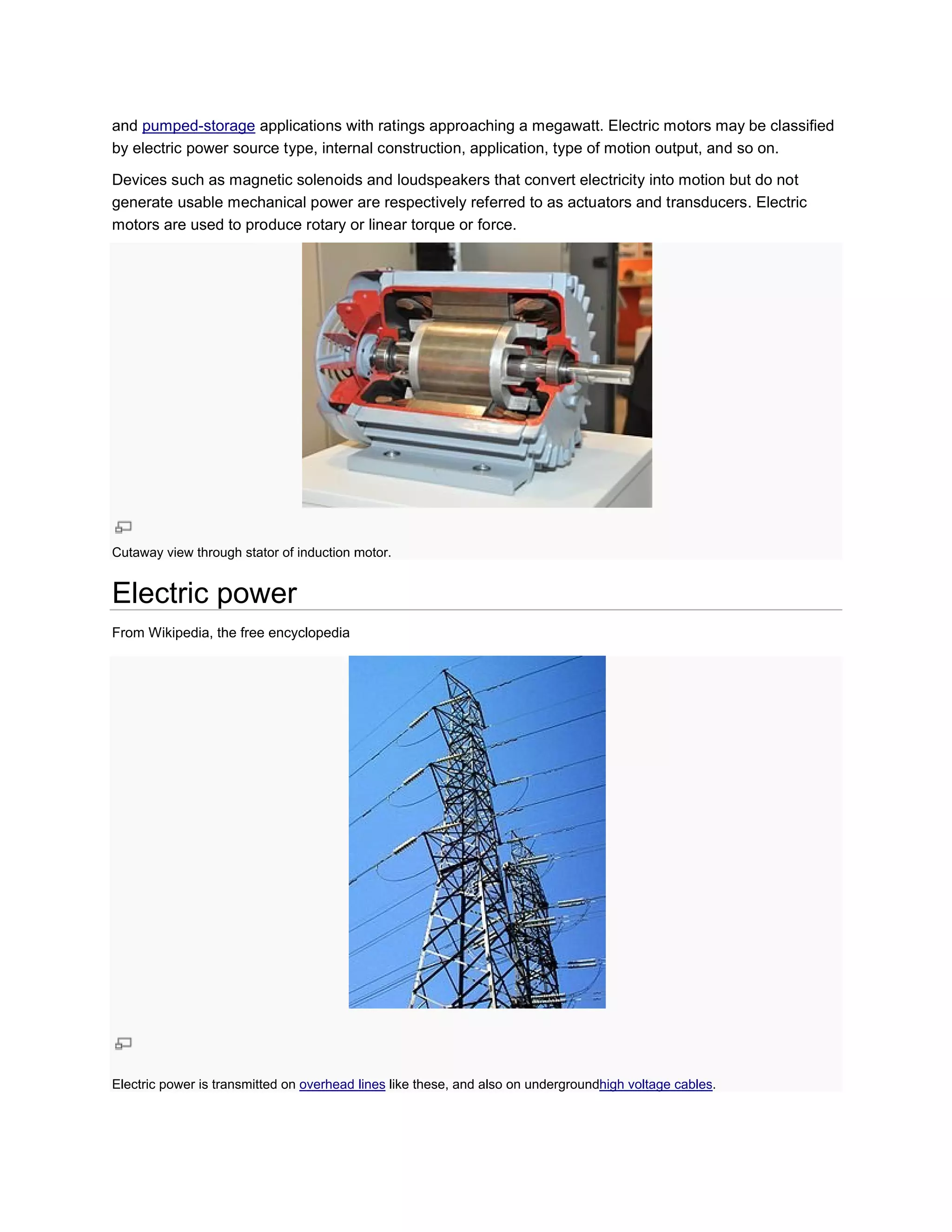 and pumped-storage applications with ratings approaching a megawatt. Electric motors may be classified
by electric power source type, internal construction, application, type of motion output, and so on.

Devices such as magnetic solenoids and loudspeakers that convert electricity into motion but do not
generate usable mechanical power are respectively referred to as actuators and transducers. Electric
                                                                 actuators
motors are used to produce rotary or linear torque or force.




Cutaway view through stator of induction motor.


Electric power
From Wikipedia, the free encyclopedia




Electric power is transmitted on overhead lines like these, and also on undergroundhigh voltage cables.
                                                                                   high         cables
 