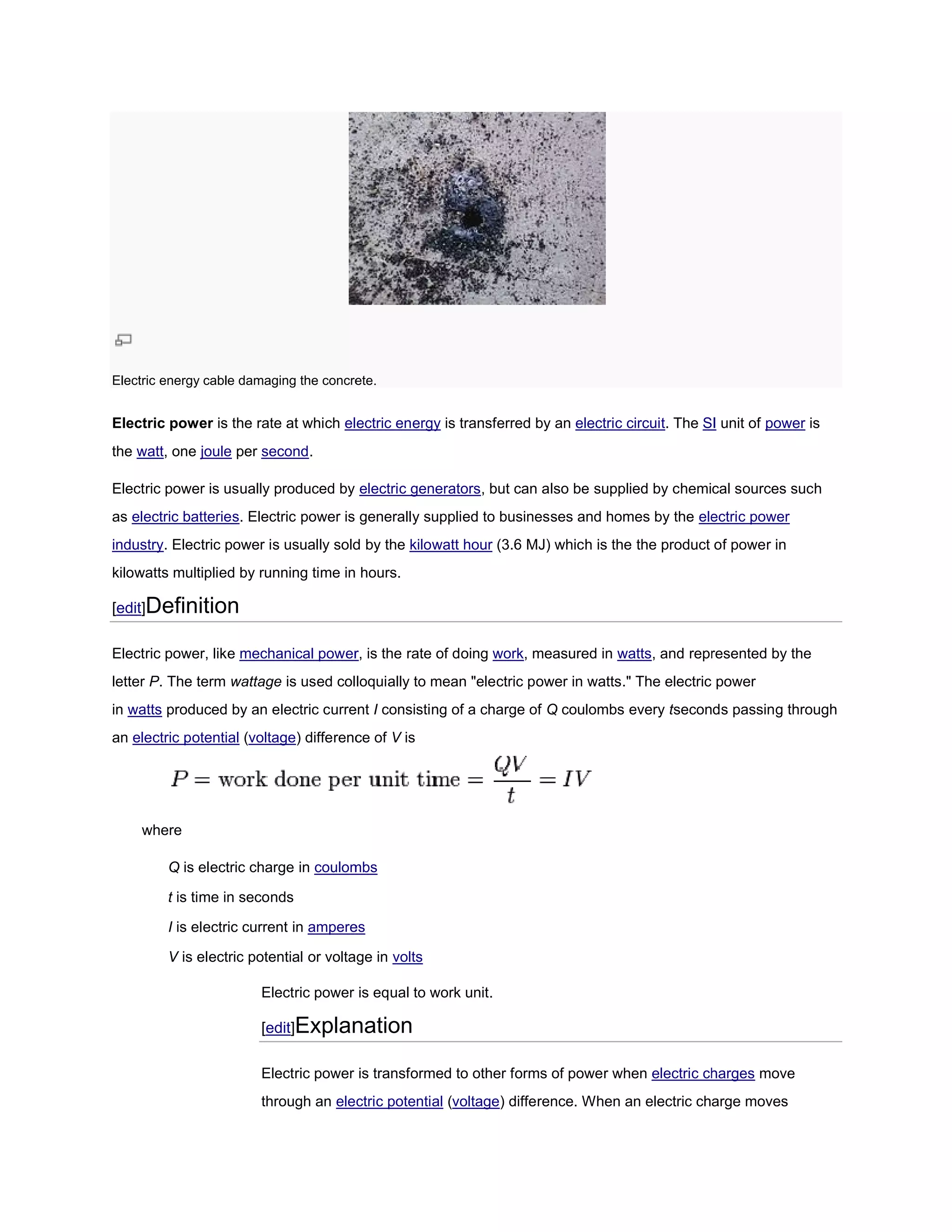 Electric energy cable damaging the concrete.


Electric power is the rate at which electric energy is transferred by an electric circuit. The SI unit of power is
the watt, one joule per second.

Electric power is usually produced by electric generators, but can also be supplied by chemical sources such
                                                         ,
as electric batteries. Electric power is generally supplied to businesses and homes by the electric power
                     .
industry. Electric power is usually sold by the kilowatt hour (3.6 MJ) which is the the product of power in
        .
kilowatts multiplied by running time in hours.

[edit]Definition

Electric power, like mechanical power is the rate of doing work, measured in watts, and represented by the
                                power,                                            ,
letter P. The term wattage is used colloquially to mean "electric power in watts." The electric power
in watts produced by an electric current I consisting of a charge of Q coulombs every tseconds passing through
                                                                                       seconds
an electric potential (voltage) difference of V is
                              )




    where

         Q is electric charge in coulombs

         t is time in seconds

         I is electric current in amperes

         V is electric potential or voltage in volts

                        Electric power is equal to work unit.

                        [edit]Explanation

                        Electric power is transformed to other forms of power when electric charges move
                        through an electric potential (voltage) difference. When an electric charge moves
                                                              )
 