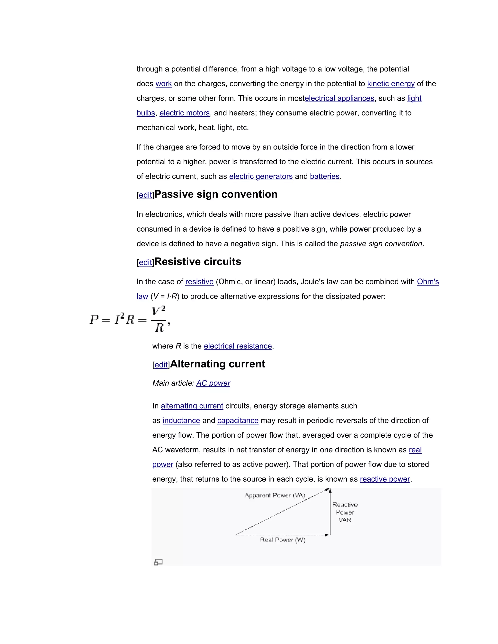 through a potential difference, from a high voltage to a low voltage, the potential
does work on the charges, converting t energy in the potential to kinetic energy of the
                                     the
charges, or some other form. This occurs in mostelectrical appliances, such as light
                                            mostelectrical appliances
bulbs, electric motors and heaters; they consume electric power, converting it to
                motors,
mechanical work, heat, light, etc.

If the charges are forced to move by an outside force in the direction from a lower
potential to a higher, power is transferred to the electric current. This occurs in sources
of electric current, such as electric generators and batteries.

[edit]Passive     sign convention
In electronics, which deals with more passive than active devices, electric power
consumed in a device is defined to have a positive sign, while power produced by a
device is defined to have a negative sign. This is called the passive sign convention.
                                                                           convention

[edit]Resistive     circuits
In the case of resistive (Ohmic, or linear) loads, Joule's law can be combined with Ohm's
law (V = I·R) to produce alternative expressions for the dissipated power:
            )




    where R is the electrical resistance.

    [edit]Alternating       current
    Main article: AC power

    In alternating current circuits, energy storage elements such
    as inductance and capacitance may result in periodic reversals of the direction of
    energy flow. The portion of power flow that, averaged over a complete cycle of the
    AC waveform, results in net transfer of energy in one direction is known as real
                                         of
    power (also referred to as active power). That portion of power flow due to stored
    energy, that returns to the source in each cycle, is known a reactive power.
                                                               as         power
 