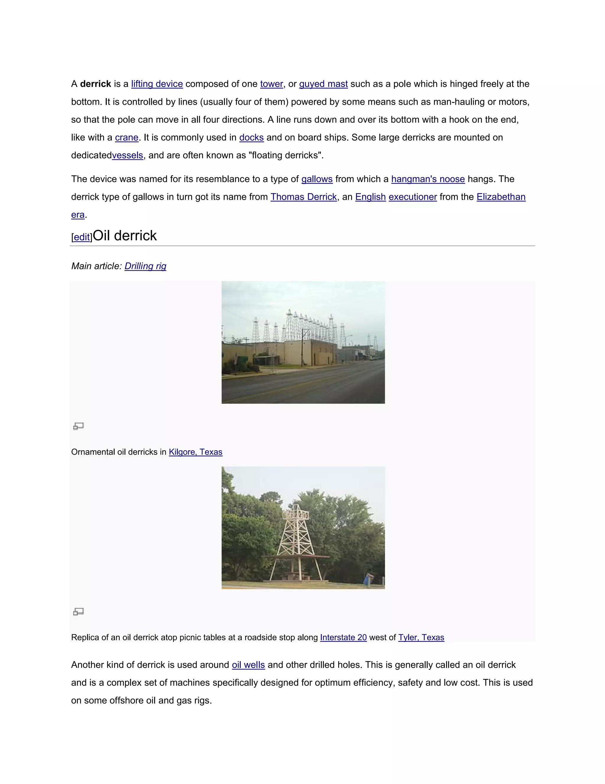 A derrick is a lifting device composed of one tower, or guyed mast such as a pole which is hinged freely at the
bottom. It is controlled by lines (usually four of them) power by some means such as man-
                                                         powered                        -hauling or motors,
so that the pole can move in all four directions. A line runs down and over its bottom with a hook on the end,
like with a crane. It is commonly used in docks and on board ships. Some large derricks are mounted on
                 .
dedicatedvessels, and are often known as "floating derricks".
                ,

The device was named for its resemblance to a type of gallows from which a hangman's noose hangs. The
derrick type of gallows in turn got its name from Thomas Derrick, an English executioner from the Elizabethan
era.

[edit]Oil   derrick

Main article: Drilling rig




Ornamental oil derricks in Kilgore, Texas




Replica of an oil derrick atop picnic tables at a roadside stop along Interstate 20 west of Tyler, Texas


Another kind of derrick is used around oil wells and other drilled holes. This is generally called an oil derrick
and is a complex set of machines specifically designed for optimum efficiency, safety and low cost. This is used
on some offshore oil and gas rigs.
 