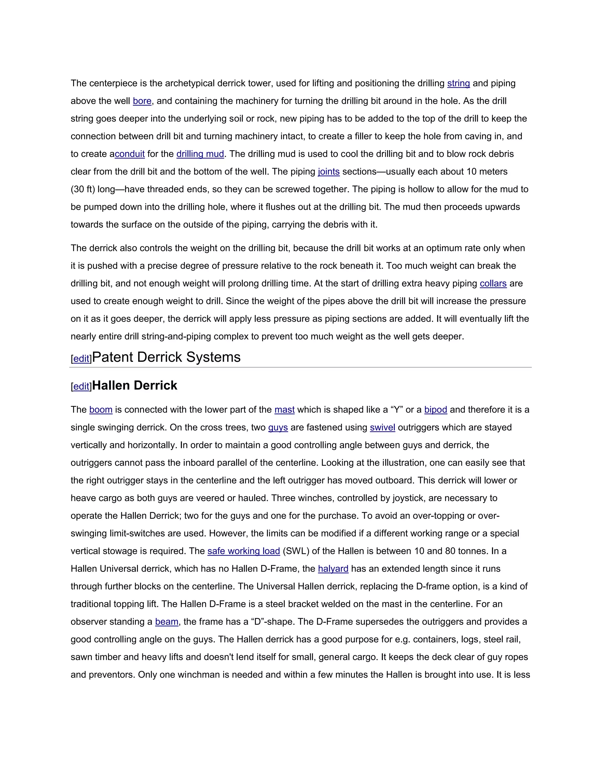 The centerpiece is the archetypical derrick tower, used for lifting and positioning the drilling string and piping
above the well bore, and containing the machinery for turning the drilling bit around in the hole. As the drill
string goes deeper into the underlying soil or rock, new piping has to be added to the top of the drill to keep the
connection between drill bit and turning machinery intact, to create a filler to keep the hole from caving in, and
to create aconduit for the drilling mud. The drilling mud is used to cool the drilling bit and to blow rock debris
clear from the drill bit and the bottom of the well. The piping joints sections—usually each about 10 meters
(30 ft) long—have threaded ends, so they can be screwed together. The piping is hollow to allow for the mud to
be pumped down into the drilling hole, where it flushes out at the drilling bit. The mud then proceeds upwards
towards the surface on the outside of the piping, carrying the debris with it.

The derrick also controls the weight on the drilling bit, because the drill bit works at an optimum rate only when
it is pushed with a precise degree of pressure relative to the rock beneath it. Too much weight can break the
drilling bit, and not enough weight will prolong drilling time. At the start of drilling extra heavy piping collars are
used to create enough weight to drill. Since the weight of the pipes above the drill bit will increase the pressure
on it as it goes deeper, the derrick will apply less pressure as piping sections are added. It will eventually lift the
nearly entire drill string-and-piping complex to prevent too much weight as the well gets deeper.

[edit]Patent     Derrick Systems
[edit]Hallen    Derrick
The boom is connected with the lower part of the mast which is shaped like a “Y” or a bipod and therefore it is a
single swinging derrick. On the cross trees, two guys are fastened using swivel outriggers which are stayed
vertically and horizontally. In order to maintain a good controlling angle between guys and derrick, the
outriggers cannot pass the inboard parallel of the centerline. Looking at the illustration, one can easily see that
the right outrigger stays in the centerline and the left outrigger has moved outboard. This derrick will lower or
heave cargo as both guys are veered or hauled. Three winches, controlled by joystick, are necessary to
operate the Hallen Derrick; two for the guys and one for the purchase. To avoid an over-topping or over-
swinging limit-switches are used. However, the limits can be modified if a different working range or a special
vertical stowage is required. The safe working load (SWL) of the Hallen is between 10 and 80 tonnes. In a
Hallen Universal derrick, which has no Hallen D-Frame, the halyard has an extended length since it runs
through further blocks on the centerline. The Universal Hallen derrick, replacing the D-frame option, is a kind of
traditional topping lift. The Hallen D-Frame is a steel bracket welded on the mast in the centerline. For an
observer standing a beam, the frame has a “D”-shape. The D-Frame supersedes the outriggers and provides a
good controlling angle on the guys. The Hallen derrick has a good purpose for e.g. containers, logs, steel rail,
sawn timber and heavy lifts and doesn't lend itself for small, general cargo. It keeps the deck clear of guy ropes
and preventors. Only one winchman is needed and within a few minutes the Hallen is brought into use. It is less
 