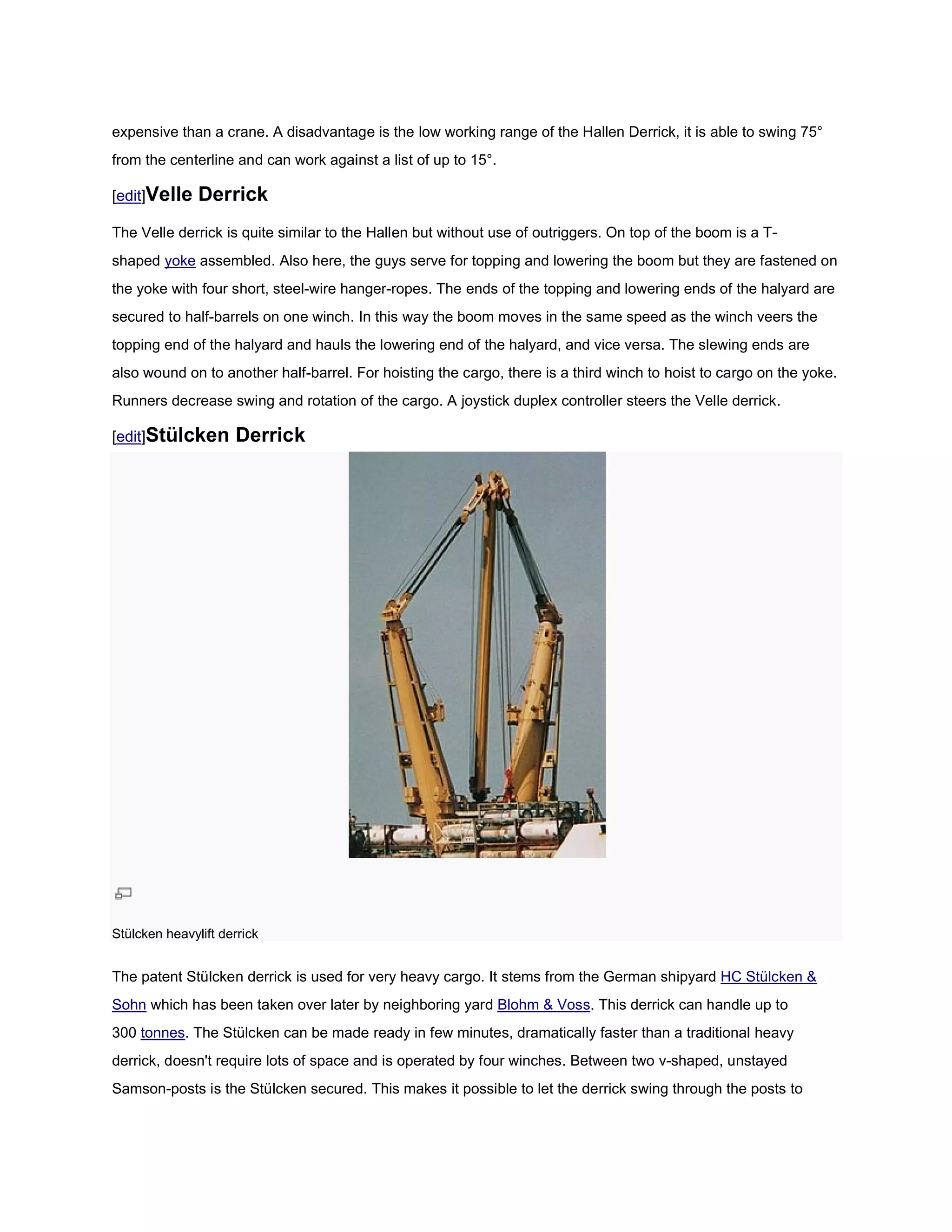 expensive than a crane. A disadvantage is the low working range of the Hallen Derrick, it is able to swing 75°
from the centerline and can work against a list of up to 15°.

[edit]Velle    Derrick
The Velle derrick is quite similar to the Hallen but without use of outriggers. On top of the boom is a T
                                                                                                        T-
shaped yoke assembled. Also here, the guys serve for topping and lowering the boom but they are fastened on
the yoke with four short, steel-wire hanger ropes. The ends of the topping and lowering ends of the halyard are
                                wire hanger-ropes.
secured to half-barrels on one winch. In this way the boom moves in the same speed as the winch veers the
                barrels
topping end of the halyard and hauls the lowering end of the halyard, and vice versa. The slewing ends are
also wound on to another half-barrel. For hoisting the cargo, there is a third winch to hoist to cargo on the yoke.
                              barrel.
Runners decrease swing and rotation of the cargo. A joystick duplex controller steers the Velle derrick.

[edit]Stülcken       Derrick




Stülcken heavylift derrick


The patent Stülcken derrick is used for very heavy cargo. It stems from the German shipyard HC Stülcken &
Sohn which has been taken over later by neighboring yard Blohm & Voss. This derrick can handle up to
                                                                         is
300 tonnes. The Stülcken can be made ready in few minutes, dramatically faster than a traditional heavy
          .
derrick, doesn't require lots of space and is operated by fo winches. Between two v-shaped, unstayed
                                                          four                      shaped,
Samson-posts is the Stülcken secured. This makes it possible to let the derrick swing through the posts to
       posts
 