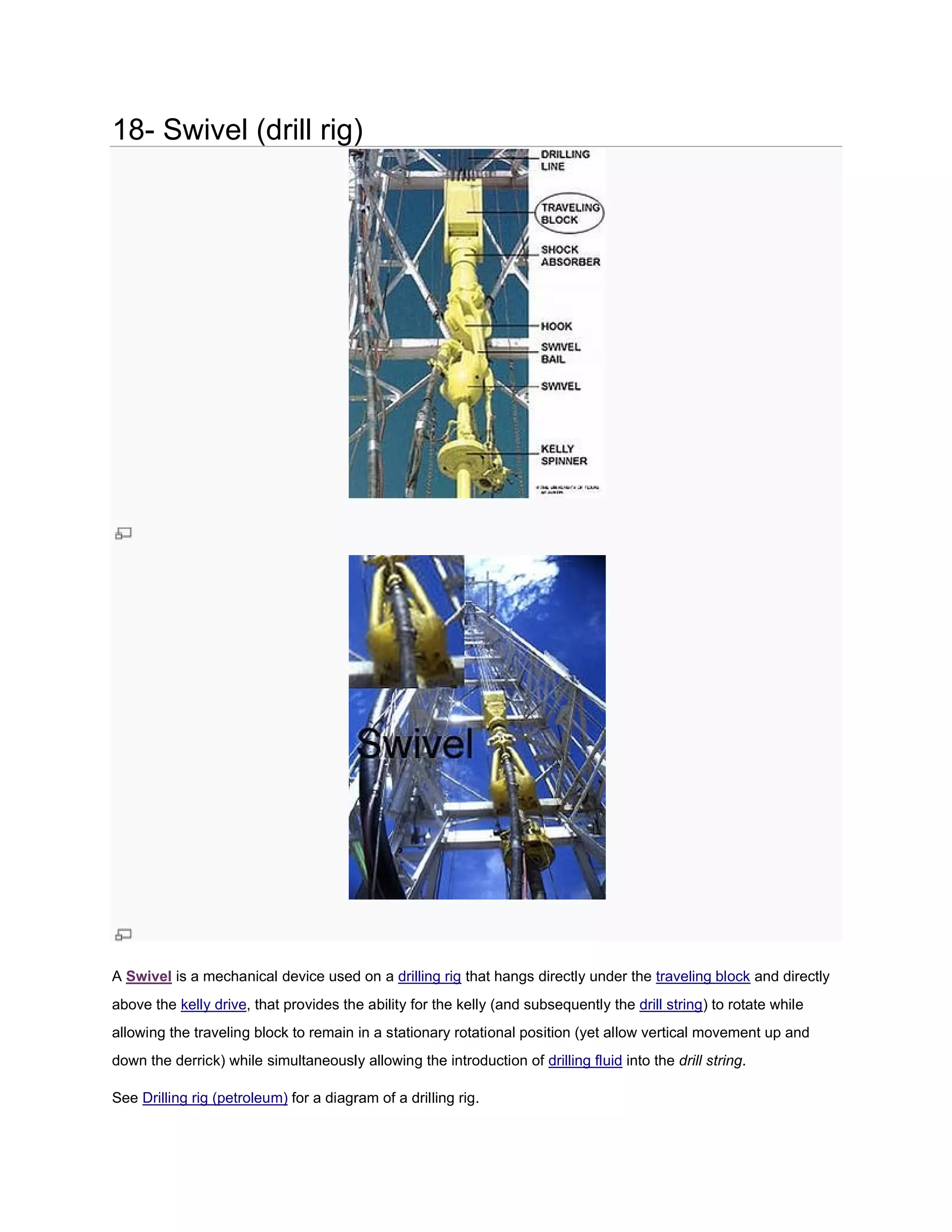 18- Swivel (drill rig)
             rill




A Swivel is a mechanical device used on a drilling rig that hangs directly under the traveling block and directly
above the kelly drive, that provides the ability for the kelly (and subsequently the drill string) to rotate while
                     ,                                                                           )
allowing the traveling block to remain in a stationary rotational position (yet allow vertical movement up and
                                                                                      vertical
down the derrick) while simultaneously allowing the introduction of drilling fluid into the drill string.
                                                                                                  string

See Drilling rig (petroleum) for a diagram of a drilling rig.
 
