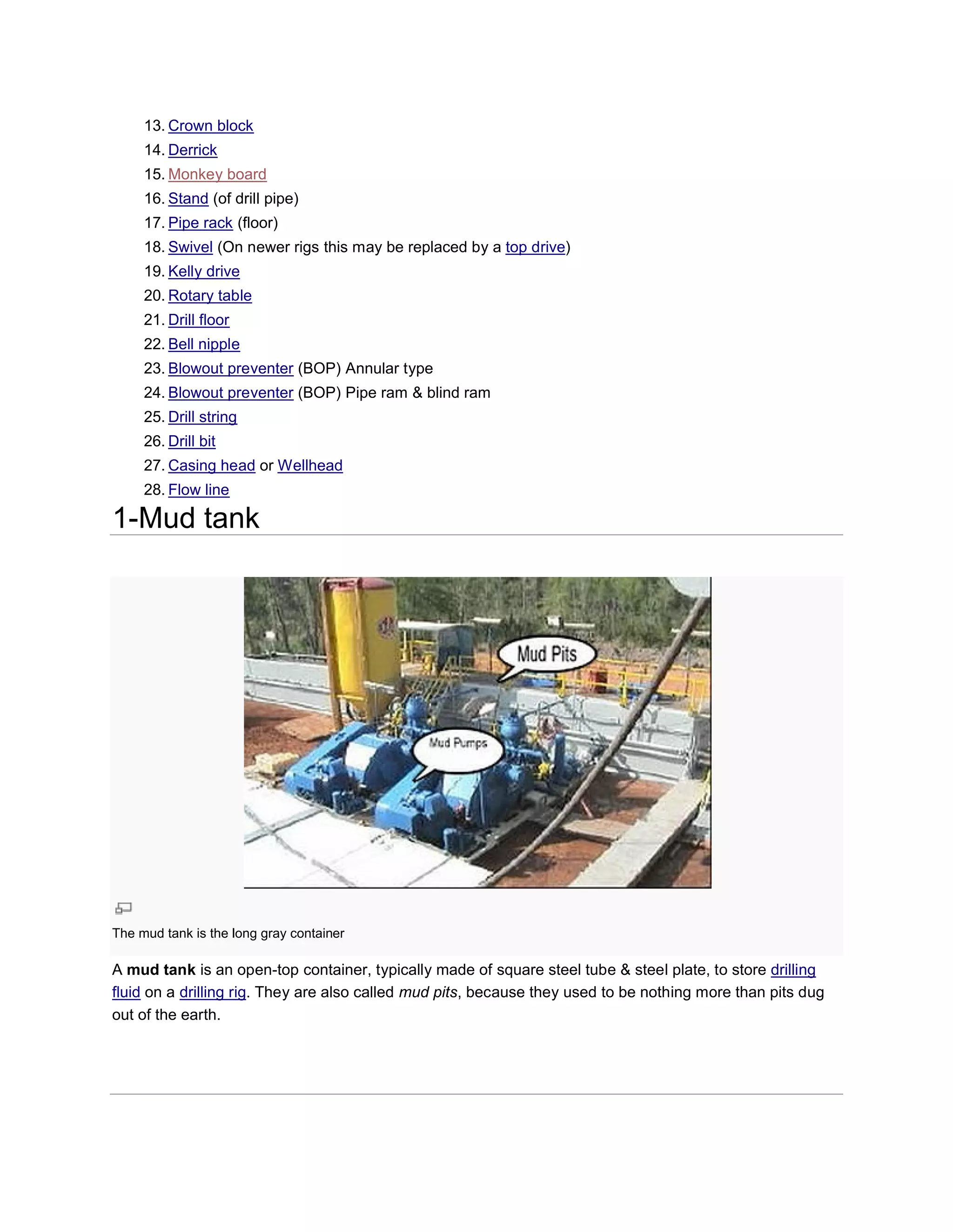 13. Crown block
     14. Derrick
     15. Monkey board
     16. Stand (of drill pipe)
     17. Pipe rack (floor)
     18. Swivel (On newer rigs this may be replaced by a top drive)
     19. Kelly drive
     20. Rotary table
     21. Drill floor
     22. Bell nipple
     23. Blowout preventer (BOP) Annular type
     24. Blowout preventer (BOP) Pipe ram & blind ram
     25. Drill string
     26. Drill bit
     27. Casing head or Wellhead
     28. Flow line

1-Mud tank




The mud tank is the long gray container

A mud tank is an open-top container, typically made of square steel tube & steel plate, to store drilling
                           top
fluid on a drilling rig. They are also called mud pits, because they used to be nothing more than pits dug
                       .
out of the earth.
 
