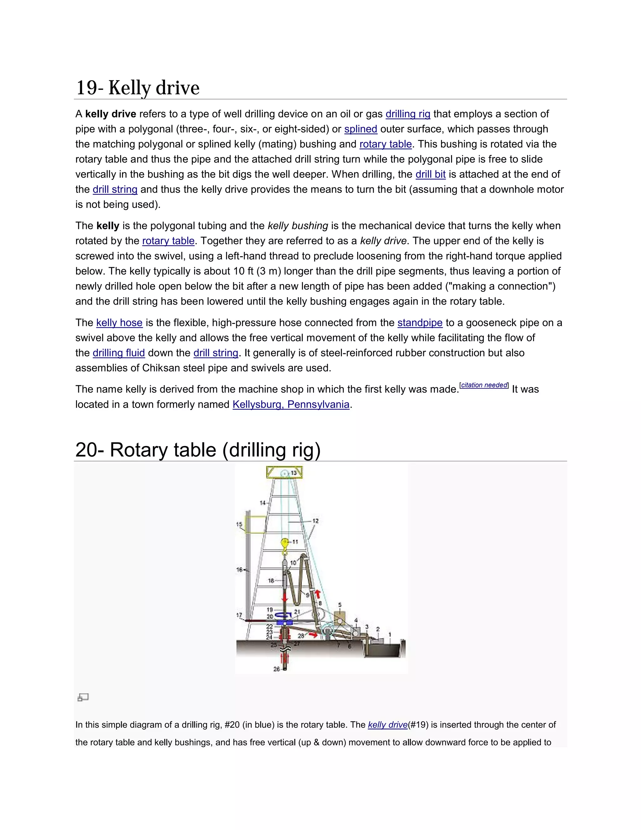 19- Kelly drive
A kelly drive refers to a type of well drilling device on an oil or gas drilling rig that employs a section of
pipe with a polygonal (three-, four-, six or eight-sided) or splined outer surface, which passes through
                                      , six-,
the matching polygonal or splined kelly (mating) bushing and rotary table. This bushing is rotated via the
                                                                               .
rotary table and thus the pipe and the attached drill string turn while the polygonal pipe is free to slide
 otary
vertically in the bushing as the bit digs the well deeper. When drilling, the drill bit is attached at the end of
the drill string and thus the kelly drive provides the means to turn the bit (assuming that a downhole motor
is not being used).

The kelly is the polygonal tubing and the kelly bushing is the mechanical device that turns the kelly when
rotated by the rotary table. Together they are referred to as a kelly drive. The upper end of the kelly is
                            .                                                .
screwed into the swivel, using a left
                                  left-hand thread to preclude loosening from the right-hand torque applied
                                                                                         hand
below. The kelly typically is about 10 ft (3 m) longer than the drill pipe segments, thus leaving a portion of
newly drilled hole open below the bit after a new length of pipe has been added ("making a connection")
and the drill string has been lowered until the kelly bushing engages again in the rotary table.

The kelly hose is the flexible, high-pressure hose connected from the standpipe to a gooseneck pipe on a
                                        pressure
swivel above the kelly and allows the free vertical movement of the kelly while facilitating the flow of
                                               vertical
the drilling fluid down the drill string. I generally is of steel-reinforced rubber construction but also
                                         . It                     reinforced
assemblies of Chiksan steel pipe and swivels are used.
                                                                                                        [citation needed]
                                                                                                         citation needed
The name kelly is derived from the machine shop in which the first kelly was made.                                          It was
located in a town formerly named Kellysburg, Pennsylvania
                                             Pennsylvania.



20- Rotary table (drilling rig)




In this simple diagram of a drilling rig, #20 (in blue) is the rotary table. The kelly drive(#19) is inserted through the center of
                                                                                            (#19)
the rotary table and kelly bushings, and has free vertical (up & down) movement to allow downward force to be applied to
 