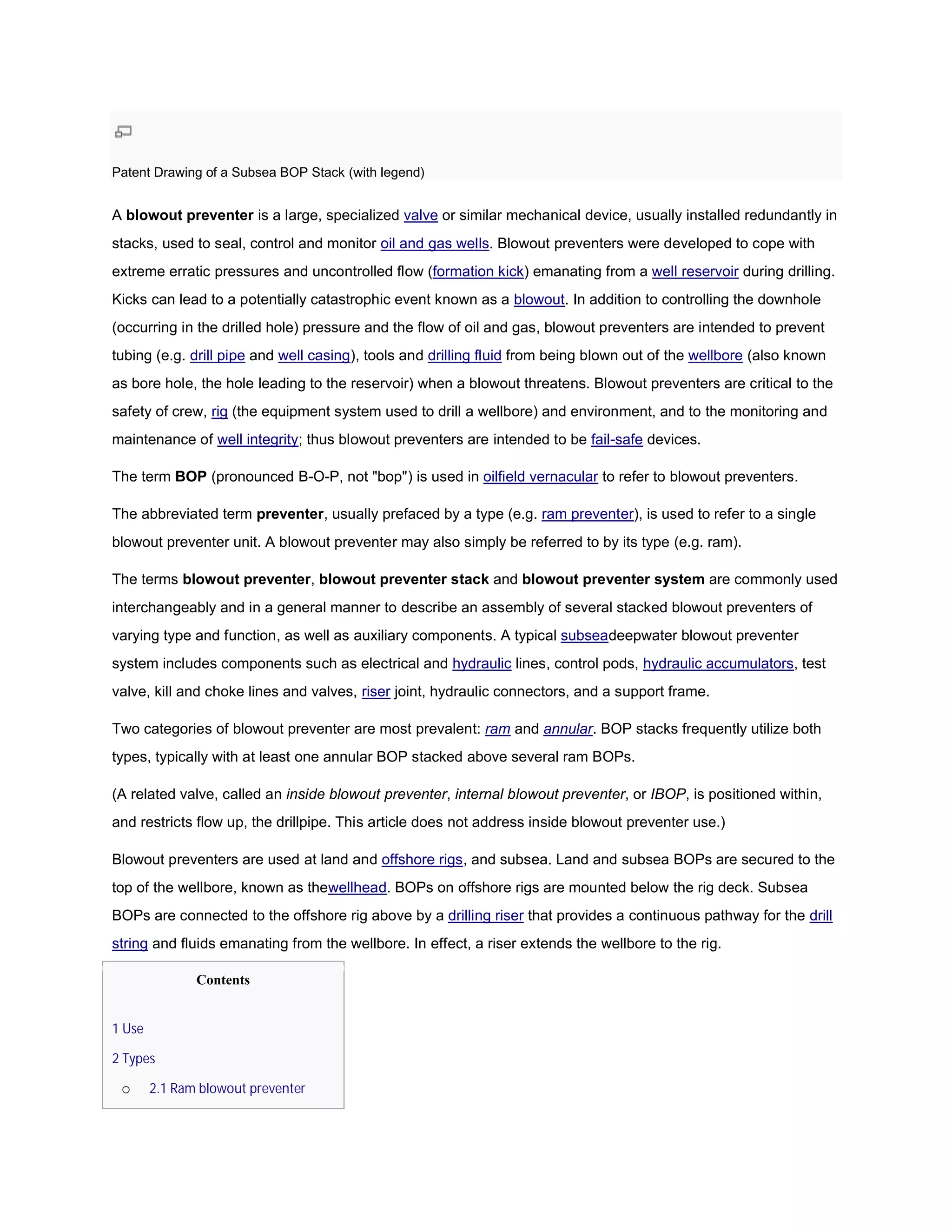 Patent Drawing of a Subsea BOP Stack (with legend)


A blowout preventer is a large, specialized valve or similar mechanical device, usually installed redundantly in
stacks, used to seal, control and monitor oil and gas wells. Blowout preventers were developed to cope with
                                                           .
extreme erratic pressures and uncontrolled flow (
                                                (formation kick) emanating from a well reservoir during drilling.
Kicks can lead to a potentially catastrophic event known as a blowout. In addition to controlling the downhole
                                                                     .
(occurring in the drilled hole) pressure and the flow of oil and gas, blowout preventers are intended to prevent
                                      re
tubing (e.g. drill pipe and well casing), tools and drilling fluid from being blown out of the wellbore (also known
                                       ),
as bore hole, the hole leading to the reservoir) when a blowout threatens. Blowout preventers are critical to the
safety of crew, rig (the equipment system used to drill a wellbore) and environment, and to the monitoring and
maintenance of well integrity; thus blowout preventers are intended to be fail-safe devices.
                             ;

The term BOP (pronounced B-O-P, not "bop") is used in oilfield vernacular to refer to blowout preventers.
                             P,

The abbreviated term preventer, usually prefaced by a type (e.g. ram preventer), is used to refer to a single
                              ,                                               ),
blowout preventer unit. A blowout preventer may also simply be referred to by its type (e.g. ram).
               er

The terms blowout preventer, blowout preventer stack and blowout preventer system are commonly used
interchangeably and in a general manner to describe an assembly of several stacked blowout preventers of
                                                                   several
varying type and function, as well as auxiliary components. A typical subseadeepwater blowout preventer
                                                                            deepwater
system includes components such as electrical and hydraulic lines, control pods, hydraulic accumulators, test
                                                                                           accumulators
valve, kill and choke lines and valves, riser joint, hydraulic connectors, and a support frame.

Two categories of blowout preventer are most prevalent: ram and annular. BOP stacks frequently utilize both
                                                                                        uently
types, typically with at least one annular BOP stacked above several ram BOPs.

(A related valve, called an inside blowout preventer internal blowout preventer, or IBOP, is positioned within,
                                           preventer,                                   ,
and restricts flow up, the drillpipe. This article does not address inside blowout preventer use.)
                                           article

Blowout preventers are used at land and offshore rigs, and subsea. Land and subsea BOPs are secured to the
                                                     ,
top of the wellbore, known as thewellhead. BOPs on offshore rigs are mounted below the rig deck. Subsea
                                 wellhead.
BOPs are connected to the offshore rig above by a drilling riser that provides a continuous pathway for the drill
string and fluids emanating from the wellbore. In effect, a riser extends the wellbore to the rig.
                                                                                              rig.

               Contents


1 Use

2 Types

 o      2.1 Ram blowout preventer
 