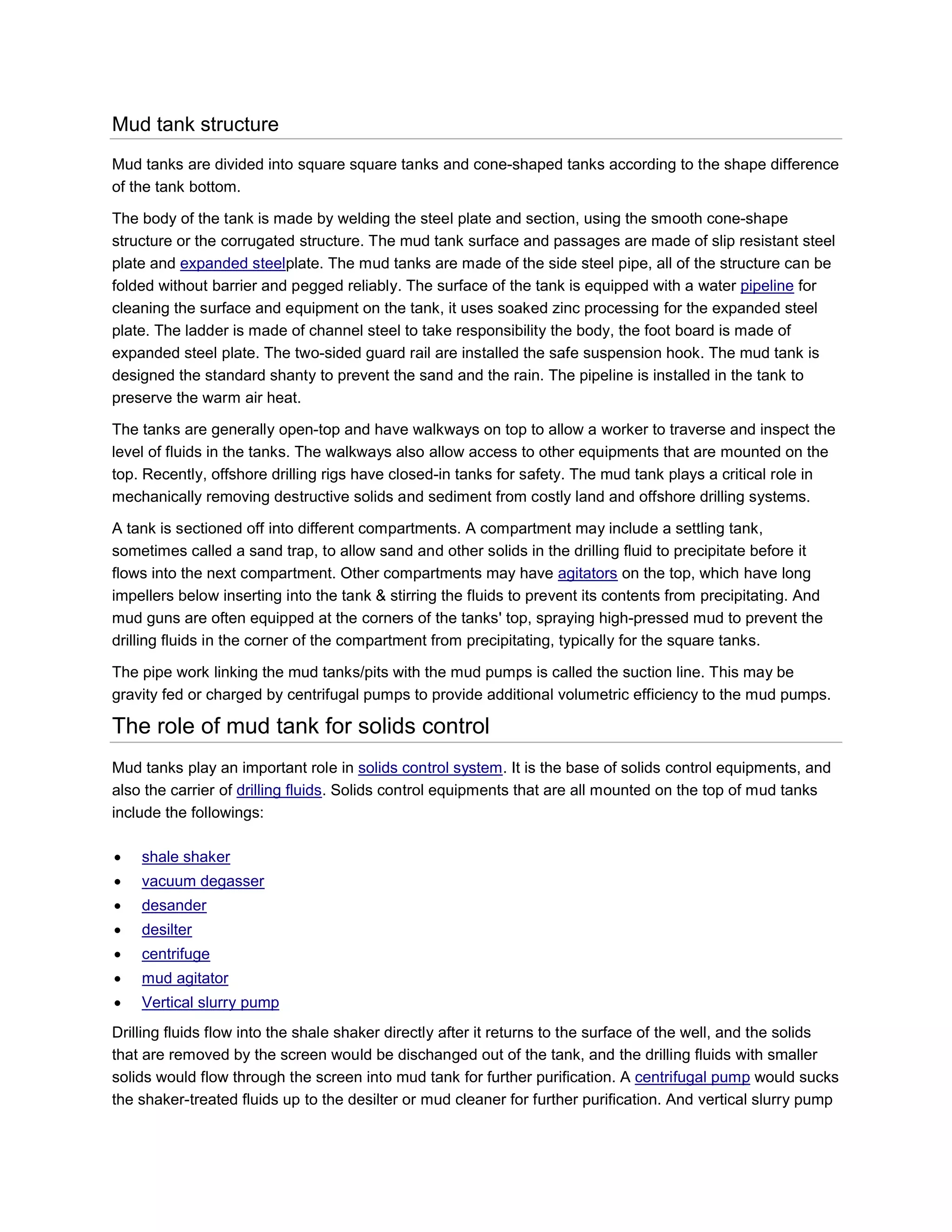 Mud tank structure
Mud tanks are divided into square square tanks and cone-shaped tanks according to the shape difference
of the tank bottom.

The body of the tank is made by welding the steel plate and section, using the smooth cone-shape
structure or the corrugated structure. The mud tank surface and passages are made of slip resistant steel
plate and expanded steelplate. The mud tanks are made of the side steel pipe, all of the structure can be
folded without barrier and pegged reliably. The surface of the tank is equipped with a water pipeline for
cleaning the surface and equipment on the tank, it uses soaked zinc processing for the expanded steel
plate. The ladder is made of channel steel to take responsibility the body, the foot board is made of
expanded steel plate. The two-sided guard rail are installed the safe suspension hook. The mud tank is
designed the standard shanty to prevent the sand and the rain. The pipeline is installed in the tank to
preserve the warm air heat.

The tanks are generally open-top and have walkways on top to allow a worker to traverse and inspect the
level of fluids in the tanks. The walkways also allow access to other equipments that are mounted on the
top. Recently, offshore drilling rigs have closed-in tanks for safety. The mud tank plays a critical role in
mechanically removing destructive solids and sediment from costly land and offshore drilling systems.

A tank is sectioned off into different compartments. A compartment may include a settling tank,
sometimes called a sand trap, to allow sand and other solids in the drilling fluid to precipitate before it
flows into the next compartment. Other compartments may have agitators on the top, which have long
impellers below inserting into the tank & stirring the fluids to prevent its contents from precipitating. And
mud guns are often equipped at the corners of the tanks' top, spraying high-pressed mud to prevent the
drilling fluids in the corner of the compartment from precipitating, typically for the square tanks.

The pipe work linking the mud tanks/pits with the mud pumps is called the suction line. This may be
gravity fed or charged by centrifugal pumps to provide additional volumetric efficiency to the mud pumps.

The role of mud tank for solids control
Mud tanks play an important role in solids control system. It is the base of solids control equipments, and
also the carrier of drilling fluids. Solids control equipments that are all mounted on the top of mud tanks
include the followings:

   shale shaker
   vacuum degasser
   desander
   desilter
   centrifuge
   mud agitator
   Vertical slurry pump
Drilling fluids flow into the shale shaker directly after it returns to the surface of the well, and the solids
that are removed by the screen would be dischanged out of the tank, and the drilling fluids with smaller
solids would flow through the screen into mud tank for further purification. A centrifugal pump would sucks
the shaker-treated fluids up to the desilter or mud cleaner for further purification. And vertical slurry pump
 