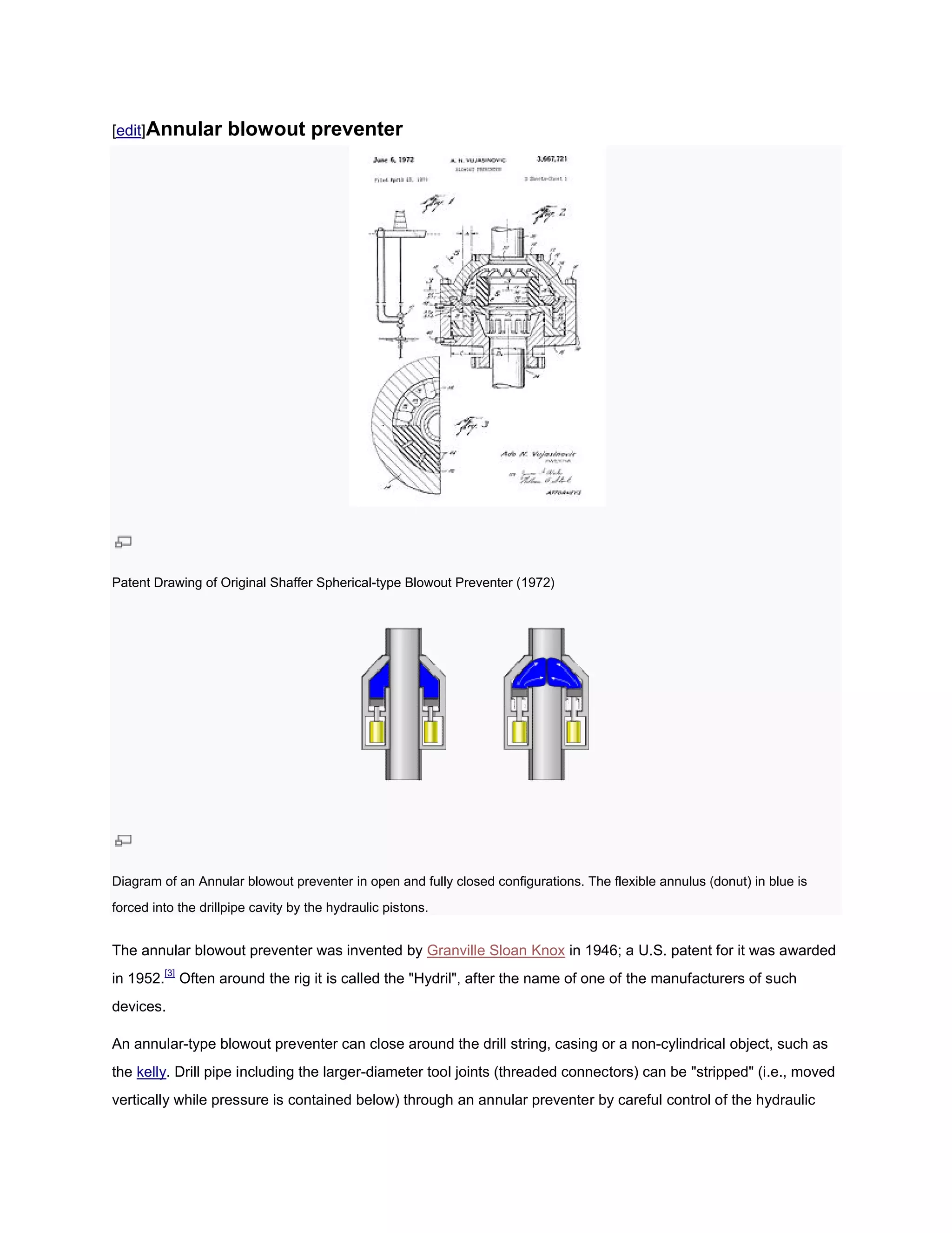 [edit]Annular        blowout preventer




Patent Drawing of Original Shaffer Spherical
                                   Spherical-type Blowout Preventer (1972)




Diagram of an Annular blowout preventer in open and fully closed configurations. The flexible annulus (donut) in blue is
forced into the drillpipe cavity by the hydraulic pistons.


The annular blowout preventer was invented by Granville Sloan Knox in 1946; a U.S. patent for it was awarded
in 1952.[3] Often around the rig it is called the "Hydril", after the name of one of the manufacturers of such
devices.

An annular-type blowout preventer can close around the drill s
           type                                              string, casing or a non-cylindrical object, such as
                                                                                     cylindrical
the kelly. Drill pipe including the larger diameter tool joints (threaded connectors) can be "stripped" (i.e., moved
         .                          larger-diameter
vertically while pressure is contained below) through an annular preventer by careful control of the hydraulic
 