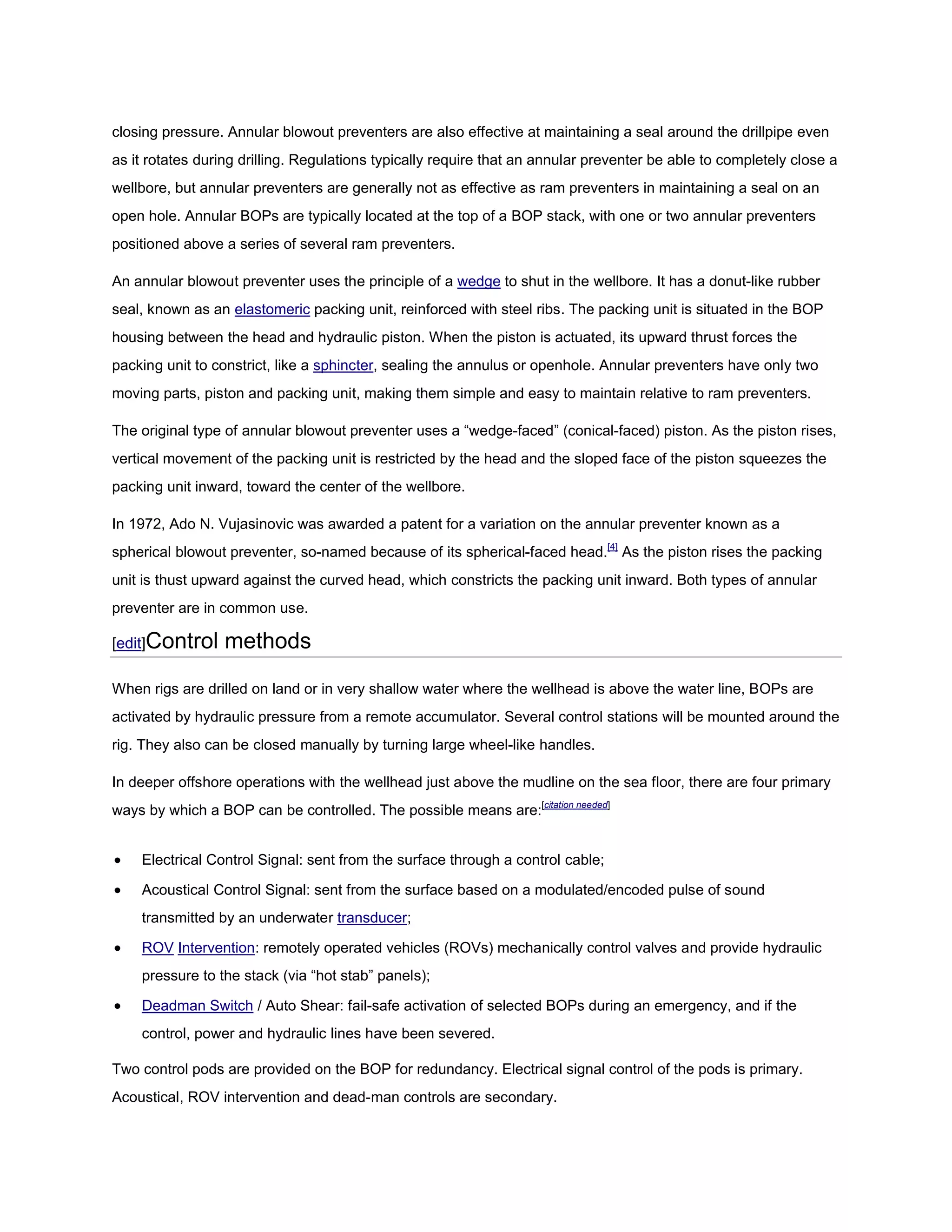 closing pressure. Annular blowout preventers are also effective at maintaining a seal around the drillpipe even
as it rotates during drilling. Regulations typically require that an annular preventer be able to completely close a
wellbore, but annular preventers are generally not as effective as ram preventers in maintaining a seal on an
open hole. Annular BOPs are typically located at the top of a BOP stack, with one or two annular preventers
positioned above a series of several ram preventers.

An annular blowout preventer uses the principle of a wedge to shut in the wellbore. It has a donut-like rubber
seal, known as an elastomeric packing unit, reinforced with steel ribs. The packing unit is situated in the BOP
housing between the head and hydraulic piston. When the piston is actuated, its upward thrust forces the
packing unit to constrict, like a sphincter, sealing the annulus or openhole. Annular preventers have only two
moving parts, piston and packing unit, making them simple and easy to maintain relative to ram preventers.

The original type of annular blowout preventer uses a “wedge-faced” (conical-faced) piston. As the piston rises,
vertical movement of the packing unit is restricted by the head and the sloped face of the piston squeezes the
packing unit inward, toward the center of the wellbore.

In 1972, Ado N. Vujasinovic was awarded a patent for a variation on the annular preventer known as a
spherical blowout preventer, so-named because of its spherical-faced head.[4] As the piston rises the packing
unit is thust upward against the curved head, which constricts the packing unit inward. Both types of annular
preventer are in common use.

[edit]Control     methods

When rigs are drilled on land or in very shallow water where the wellhead is above the water line, BOPs are
activated by hydraulic pressure from a remote accumulator. Several control stations will be mounted around the
rig. They also can be closed manually by turning large wheel-like handles.

In deeper offshore operations with the wellhead just above the mudline on the sea floor, there are four primary
ways by which a BOP can be controlled. The possible means are:[citation needed]


   Electrical Control Signal: sent from the surface through a control cable;

   Acoustical Control Signal: sent from the surface based on a modulated/encoded pulse of sound
    transmitted by an underwater transducer;

   ROV Intervention: remotely operated vehicles (ROVs) mechanically control valves and provide hydraulic
    pressure to the stack (via “hot stab” panels);

   Deadman Switch / Auto Shear: fail-safe activation of selected BOPs during an emergency, and if the
    control, power and hydraulic lines have been severed.

Two control pods are provided on the BOP for redundancy. Electrical signal control of the pods is primary.
Acoustical, ROV intervention and dead-man controls are secondary.
 