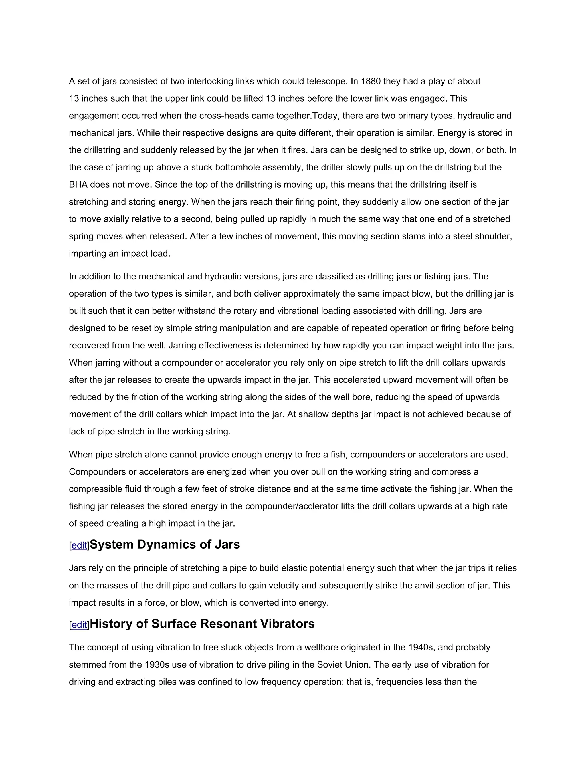 A set of jars consisted of two interlocking links which could telescope. In 1880 they had a play of about
13 inches such that the upper link could be lifted 13 inches before the lower link was engaged. This
engagement occurred when the cross-heads came together.Today, there are two primary types, hydraulic and
mechanical jars. While their respective designs are quite different, their operation is similar. Energy is stored in
the drillstring and suddenly released by the jar when it fires. Jars can be designed to strike up, down, or both. In
the case of jarring up above a stuck bottomhole assembly, the driller slowly pulls up on the drillstring but the
BHA does not move. Since the top of the drillstring is moving up, this means that the drillstring itself is
stretching and storing energy. When the jars reach their firing point, they suddenly allow one section of the jar
to move axially relative to a second, being pulled up rapidly in much the same way that one end of a stretched
spring moves when released. After a few inches of movement, this moving section slams into a steel shoulder,
imparting an impact load.

In addition to the mechanical and hydraulic versions, jars are classified as drilling jars or fishing jars. The
operation of the two types is similar, and both deliver approximately the same impact blow, but the drilling jar is
built such that it can better withstand the rotary and vibrational loading associated with drilling. Jars are
designed to be reset by simple string manipulation and are capable of repeated operation or firing before being
recovered from the well. Jarring effectiveness is determined by how rapidly you can impact weight into the jars.
When jarring without a compounder or accelerator you rely only on pipe stretch to lift the drill collars upwards
after the jar releases to create the upwards impact in the jar. This accelerated upward movement will often be
reduced by the friction of the working string along the sides of the well bore, reducing the speed of upwards
movement of the drill collars which impact into the jar. At shallow depths jar impact is not achieved because of
lack of pipe stretch in the working string.

When pipe stretch alone cannot provide enough energy to free a fish, compounders or accelerators are used.
Compounders or accelerators are energized when you over pull on the working string and compress a
compressible fluid through a few feet of stroke distance and at the same time activate the fishing jar. When the
fishing jar releases the stored energy in the compounder/acclerator lifts the drill collars upwards at a high rate
of speed creating a high impact in the jar.

[edit]System      Dynamics of Jars
Jars rely on the principle of stretching a pipe to build elastic potential energy such that when the jar trips it relies
on the masses of the drill pipe and collars to gain velocity and subsequently strike the anvil section of jar. This
impact results in a force, or blow, which is converted into energy.

[edit]History     of Surface Resonant Vibrators
The concept of using vibration to free stuck objects from a wellbore originated in the 1940s, and probably
stemmed from the 1930s use of vibration to drive piling in the Soviet Union. The early use of vibration for
driving and extracting piles was confined to low frequency operation; that is, frequencies less than the
 