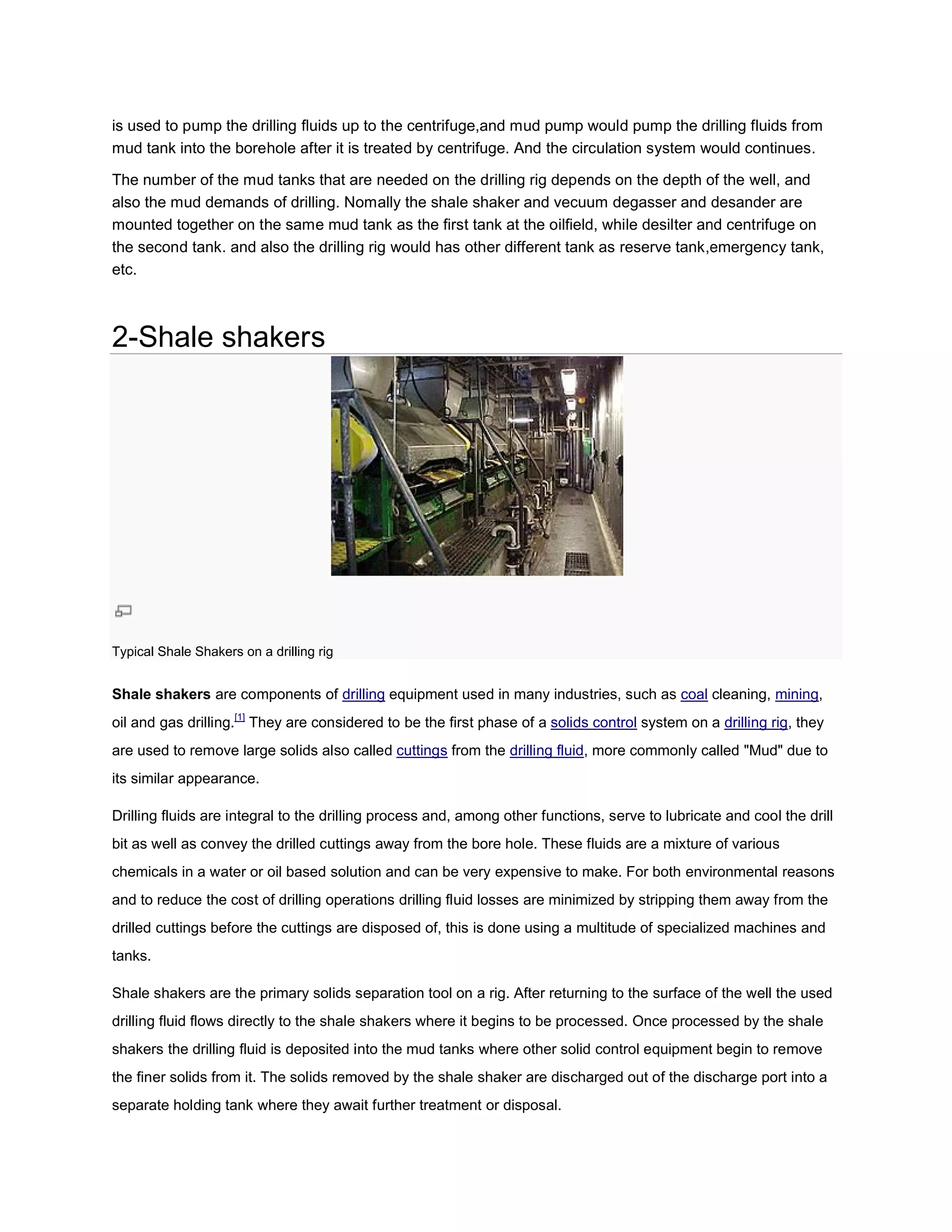is used to pump the drilling fluids up to the centrifuge,and mud pump would pump the drilling fluids from
mud tank into the borehole after it is treated by centrifuge. And the circulation system would continues.

The number of the mud tanks that are needed on the drilling rig depends on the depth of the well, and
                                         needed
also the mud demands of drilling. Nomally the shale shaker and vecuum degasser and desander are
mounted together on the same mud tank as the first tank at the oilfield, while desilter and cent
                                                                                            centrifuge on
the second tank. and also the drilling rig would has other different tank as reserve tank,emergency tank,
etc.



2-Shale shakers




Typical Shale Shakers on a drilling rig


Shale shakers are components of drilling equipment used in many industries, such as coal cleaning, mining,
oil and gas drilling.[1] They are considered to be the first phase of a solids control system on a drilling rig, they
are used to remove large solids also called cuttings from the drilling fluid, more commonly called "Mud" due to
                                                                            ,
its similar appearance.

Drilling fluids are integral to the drilling process and, among other functions, serve to lubricate and cool the drill
bit as well as convey the drilled cuttings away from the bore hole. These fluids are a mixture of various
chemicals in a water or oil based solution and can be very expensive to make. For both environmental reasons
and to reduce the cost of drilling operations drilling fluid losses are minimized by stripping them away from the
                                                             losses
drilled cuttings before the cuttings are disposed of, this is done using a multitude of specialized machines and
tanks.

Shale shakers are the primary solids separation tool on a rig. After returning to the surface of the well the used
drilling fluid flows directly to the shale shakers where it begins to be processed. Once processed by the shale
shakers the drilling fluid is deposited into the mud tanks where other solid control equipment begin to remove
the finer solids from it. The solids removed by the shale shaker are discharged out of the discharge port into a
separate holding tank where they await further treatment or disposal.
 