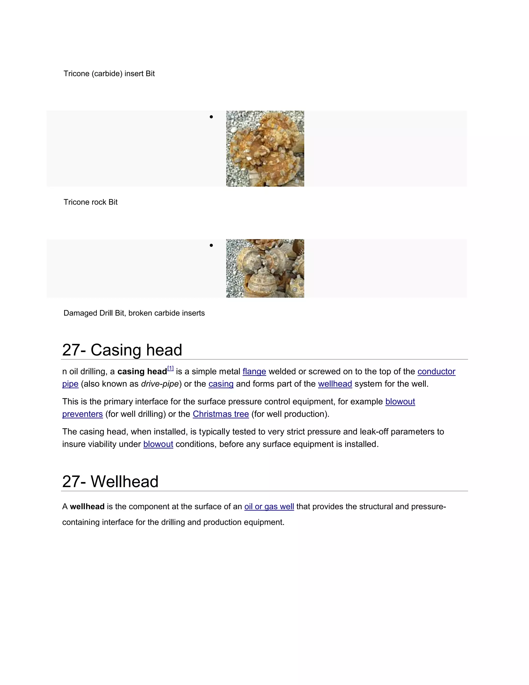 Tricone (carbide) insert Bit




                                            




Tricone rock Bit




                                            




Damaged Drill Bit, broken carbide inserts




27- Casing head
                               [1]
n oil drilling, a casing head is a simple metal flange welded or screwed on to the top of the conductor
pipe (also known as drive-pipe) or the casing and forms part of the wellhead system for the well.

This is the primary interface for the surface pressure control equipment, for example blowout
preventers (for well drilling) or the Christmas tree (for well production).

The casing head, when installed, is typically tested to very strict pressure and leak-off parameters to
insure viability under blowout conditions, before any surface equipment is installed.



27- Wellhead
A wellhead is the component at the surface of an oil or gas well that provides the structural and pressure-
containing interface for the drilling and production equipment.
 