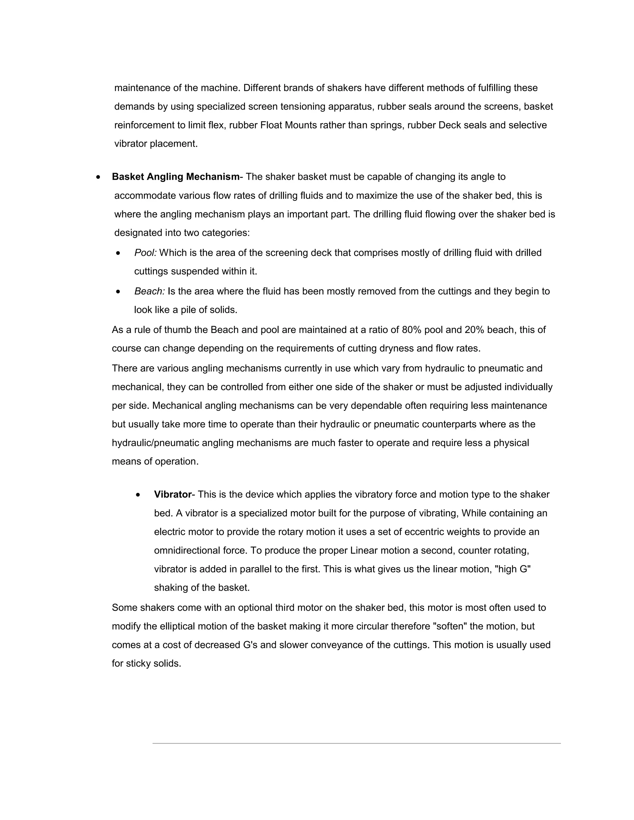 maintenance of the machine. Different brands of shakers have different methods of fulfilling these
    demands by using specialized screen tensioning apparatus, rubber seals around the screens, basket
    reinforcement to limit flex, rubber Float Mounts rather than springs, rubber Deck seals and selective
    vibrator placement.


   Basket Angling Mechanism- The shaker basket must be capable of changing its angle to
    accommodate various flow rates of drilling fluids and to maximize the use of the shaker bed, this is
    where the angling mechanism plays an important part. The drilling fluid flowing over the shaker bed is
    designated into two categories:

        Pool: Which is the area of the screening deck that comprises mostly of drilling fluid with drilled
         cuttings suspended within it.

        Beach: Is the area where the fluid has been mostly removed from the cuttings and they begin to
         look like a pile of solids.

    As a rule of thumb the Beach and pool are maintained at a ratio of 80% pool and 20% beach, this of
    course can change depending on the requirements of cutting dryness and flow rates.

    There are various angling mechanisms currently in use which vary from hydraulic to pneumatic and
    mechanical, they can be controlled from either one side of the shaker or must be adjusted individually
    per side. Mechanical angling mechanisms can be very dependable often requiring less maintenance
    but usually take more time to operate than their hydraulic or pneumatic counterparts where as the
    hydraulic/pneumatic angling mechanisms are much faster to operate and require less a physical
    means of operation.


             Vibrator- This is the device which applies the vibratory force and motion type to the shaker
              bed. A vibrator is a specialized motor built for the purpose of vibrating, While containing an
              electric motor to provide the rotary motion it uses a set of eccentric weights to provide an
              omnidirectional force. To produce the proper Linear motion a second, counter rotating,
              vibrator is added in parallel to the first. This is what gives us the linear motion, "high G"
              shaking of the basket.

    Some shakers come with an optional third motor on the shaker bed, this motor is most often used to
    modify the elliptical motion of the basket making it more circular therefore "soften" the motion, but
    comes at a cost of decreased G's and slower conveyance of the cuttings. This motion is usually used
    for sticky solids.
 