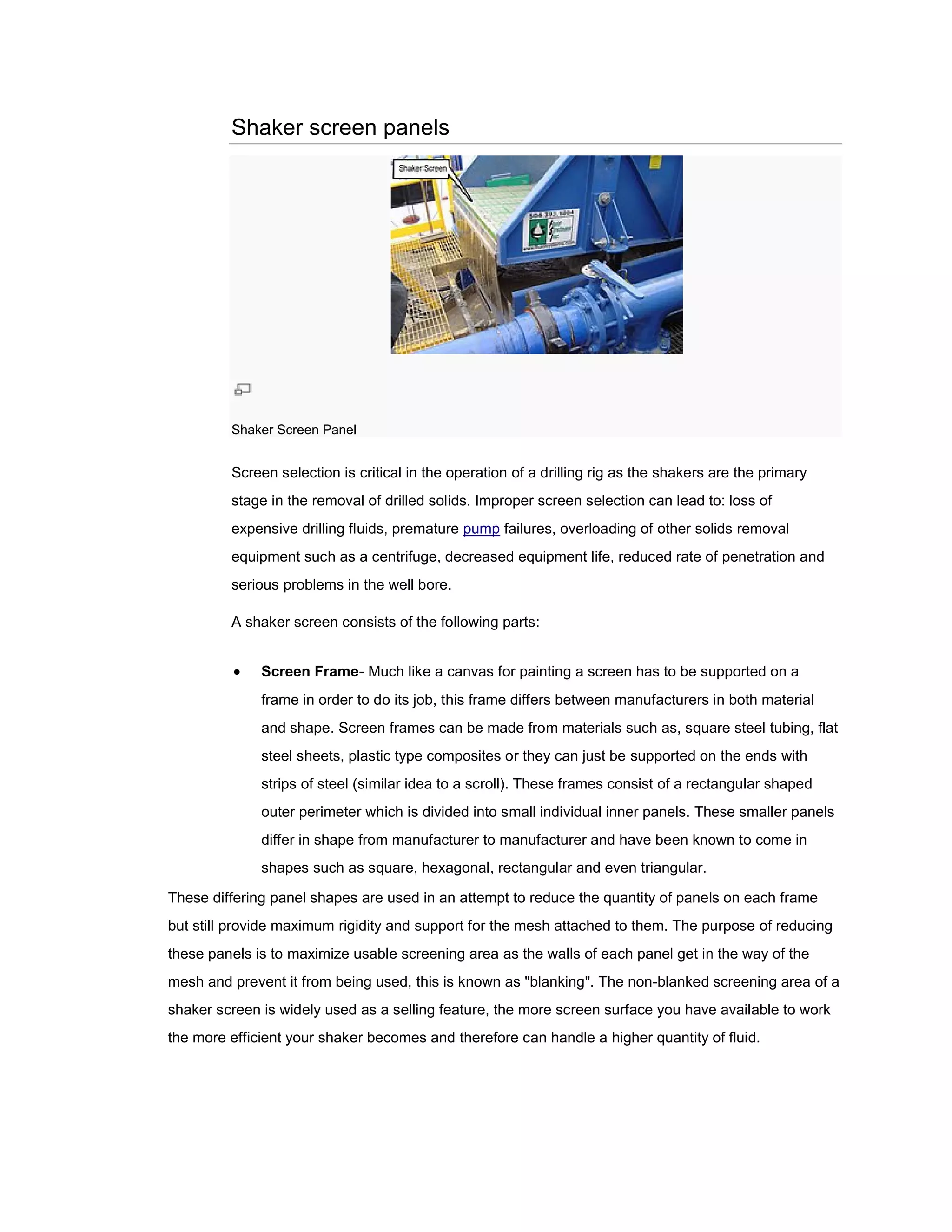 Shaker screen panels




         Shaker Screen Panel


         Screen selection is critical in the operation of a drilling rig as the shakers are the primary
         stage in the removal of drilled solids. Improper screen selection can lead to: loss of
         expensive drilling fluids, premature pump failures, overloading of other solids removal
         equipment such as a centrifuge, decreased equipment life, reduced rate of penetration and
         serious problems in the well b
                                      bore.

         A shaker screen consists of the following parts:


             Screen Frame Much like a canvas for painting a screen has to be supported on a
                     Frame-
              frame in order to do its job, this frame differs between manufacturers in both material
              and shape. Screen frames can be made from materials such as, square steel tubing, flat
                                              made
              steel sheets, plastic type composites or they can just be supported on the ends with
              strips of steel (similar idea to a scroll). These frames consist of a rectangular shaped
              outer perimeter which is divided into small individual inner panels. These smaller panels
                                       divided
              differ in shape from manufacturer to manufacturer and have been known to come in
              shapes such as square, hexagonal, rectangular and even triangular.

These differing panel shapes are used in an attempt to reduce the quantity of panels on each frame
                                            attempt
but still provide maximum rigidity and support for the mesh attached to them. The purpose of reducing
these panels is to maximize usable screening area as the walls of each panel get in the way of the
mesh and prevent it from being used, this is known as "blanking". The non blanked screening area of a
   h                                                                  non-blanked
shaker screen is widely used as a selling feature, the more screen surface you have available to work
the more efficient your shaker becomes and therefore can handle a higher quantity of fluid.
                                                     can
 