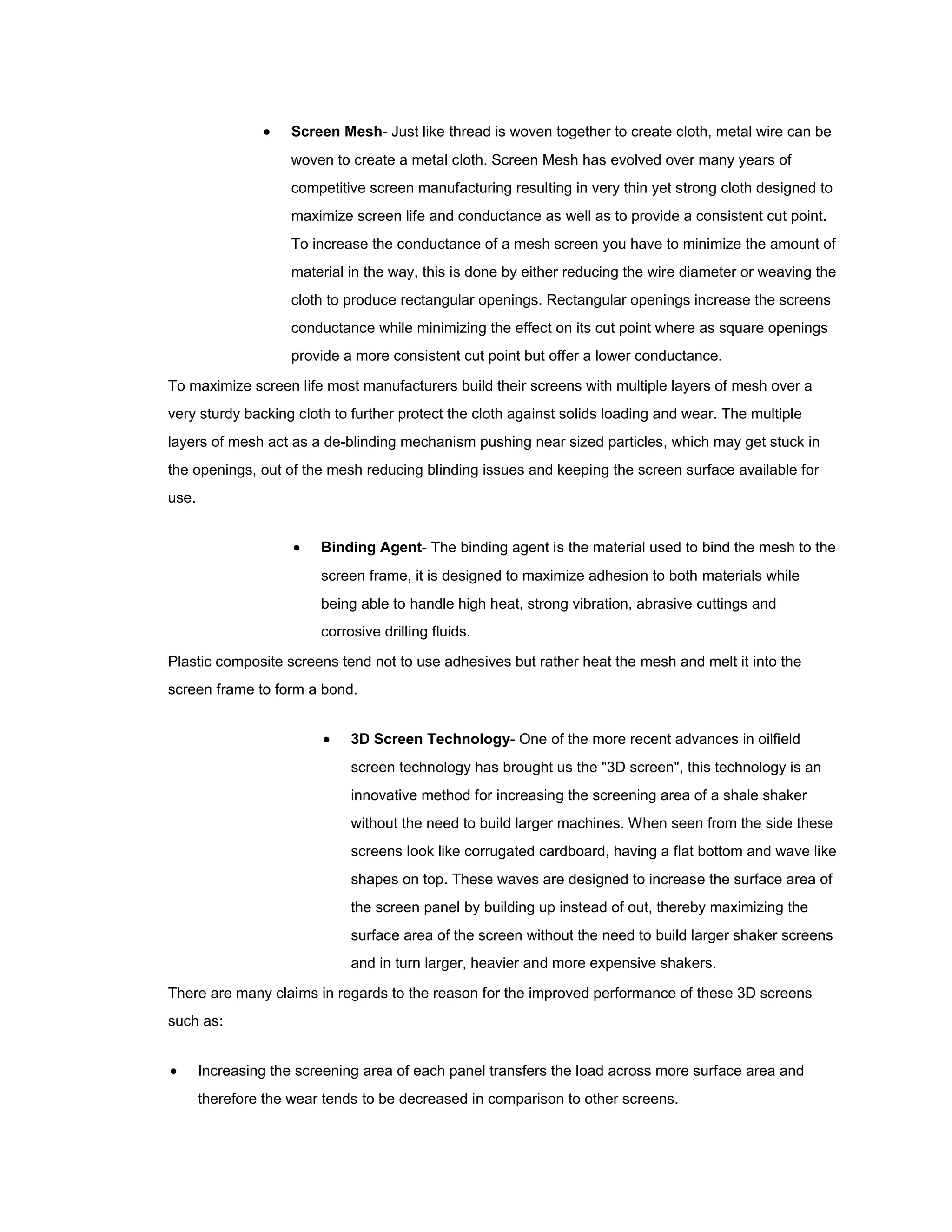     Screen Mesh- Just like thread is woven together to create cloth, metal wire can be
                     woven to create a metal cloth. Screen Mesh has evolved over many years of
                     competitive screen manufacturing resulting in very thin yet strong cloth designed to
                     maximize screen life and conductance as well as to provide a consistent cut point.
                     To increase the conductance of a mesh screen you have to minimize the amount of
                     material in the way, this is done by either reducing the wire diameter or weaving the
                     cloth to produce rectangular openings. Rectangular openings increase the screens
                     conductance while minimizing the effect on its cut point where as square openings
                     provide a more consistent cut point but offer a lower conductance.

To maximize screen life most manufacturers build their screens with multiple layers of mesh over a
very sturdy backing cloth to further protect the cloth against solids loading and wear. The multiple
layers of mesh act as a de-blinding mechanism pushing near sized particles, which may get stuck in
the openings, out of the mesh reducing blinding issues and keeping the screen surface available for
use.


                        Binding Agent- The binding agent is the material used to bind the mesh to the
                         screen frame, it is designed to maximize adhesion to both materials while
                         being able to handle high heat, strong vibration, abrasive cuttings and
                         corrosive drilling fluids.

Plastic composite screens tend not to use adhesives but rather heat the mesh and melt it into the
screen frame to form a bond.


                             3D Screen Technology- One of the more recent advances in oilfield
                              screen technology has brought us the "3D screen", this technology is an
                              innovative method for increasing the screening area of a shale shaker
                              without the need to build larger machines. When seen from the side these
                              screens look like corrugated cardboard, having a flat bottom and wave like
                              shapes on top. These waves are designed to increase the surface area of
                              the screen panel by building up instead of out, thereby maximizing the
                              surface area of the screen without the need to build larger shaker screens
                              and in turn larger, heavier and more expensive shakers.

There are many claims in regards to the reason for the improved performance of these 3D screens
such as:


      Increasing the screening area of each panel transfers the load across more surface area and
       therefore the wear tends to be decreased in comparison to other screens.
 