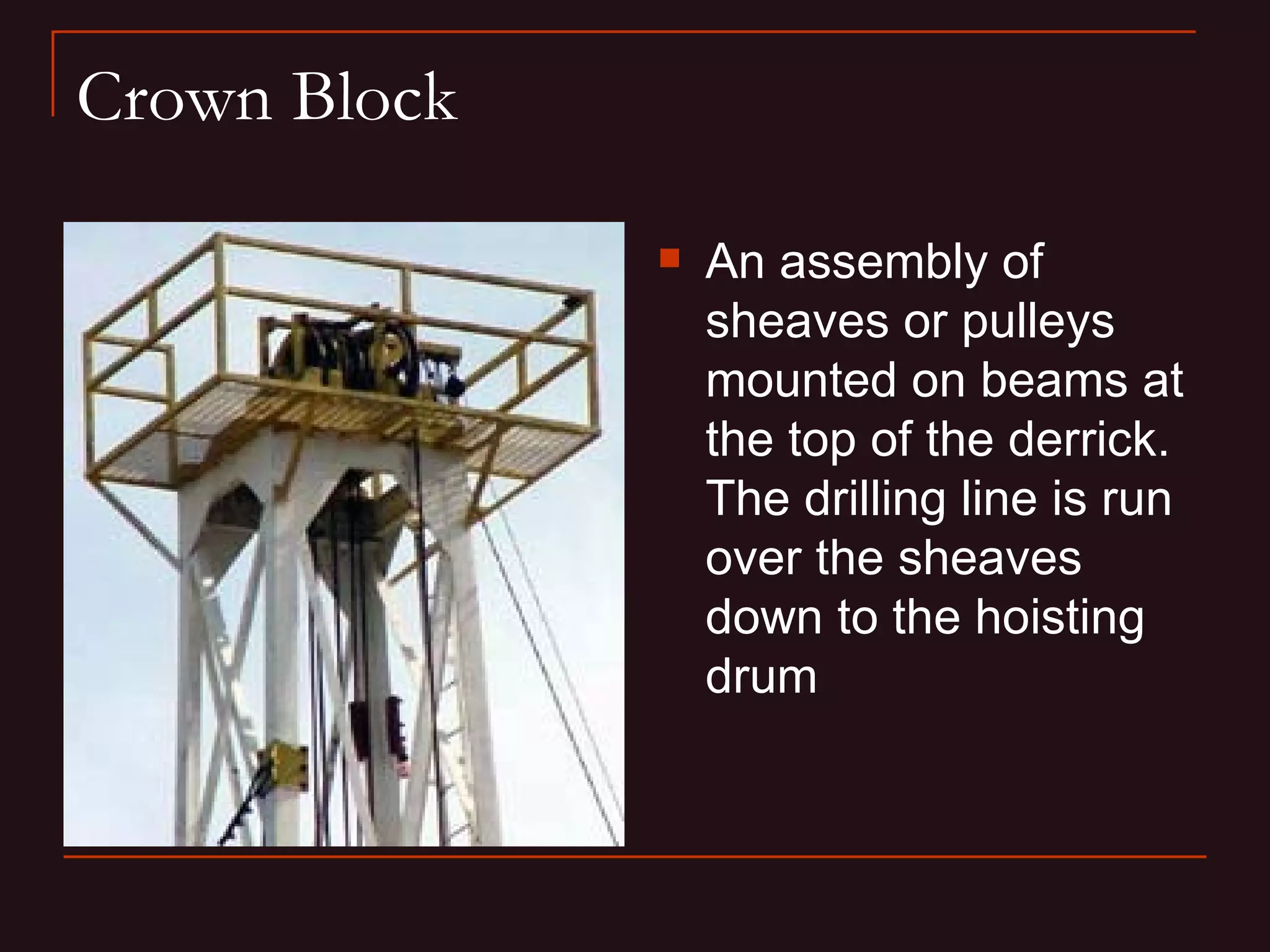 Crown Block

                 An assembly of
                  sheaves or pulleys
                  mounted on beams at
                  the top of the derrick.
                  The drilling line is run
                  over the sheaves
                  down to the hoisting
                  drum
 