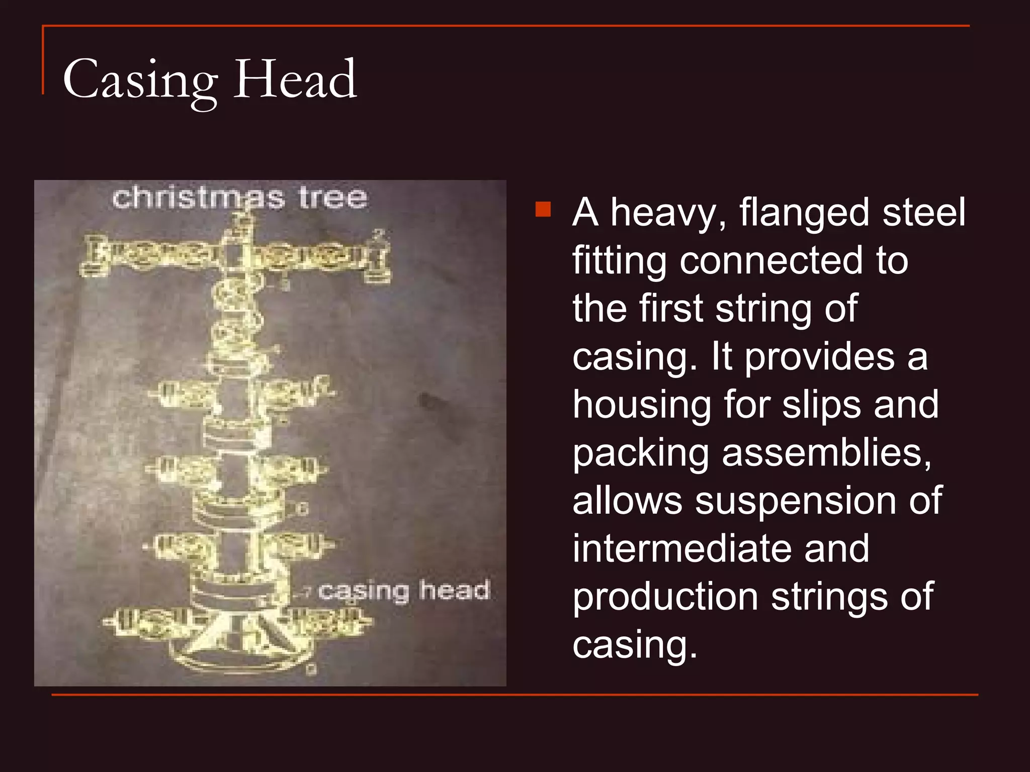Casing Head

                 A heavy, flanged steel
                  fitting connected to
                  the first string of
                  casing. It provides a
                  housing for slips and
                  packing assemblies,
                  allows suspension of
                  intermediate and
                  production strings of
                  casing.
 