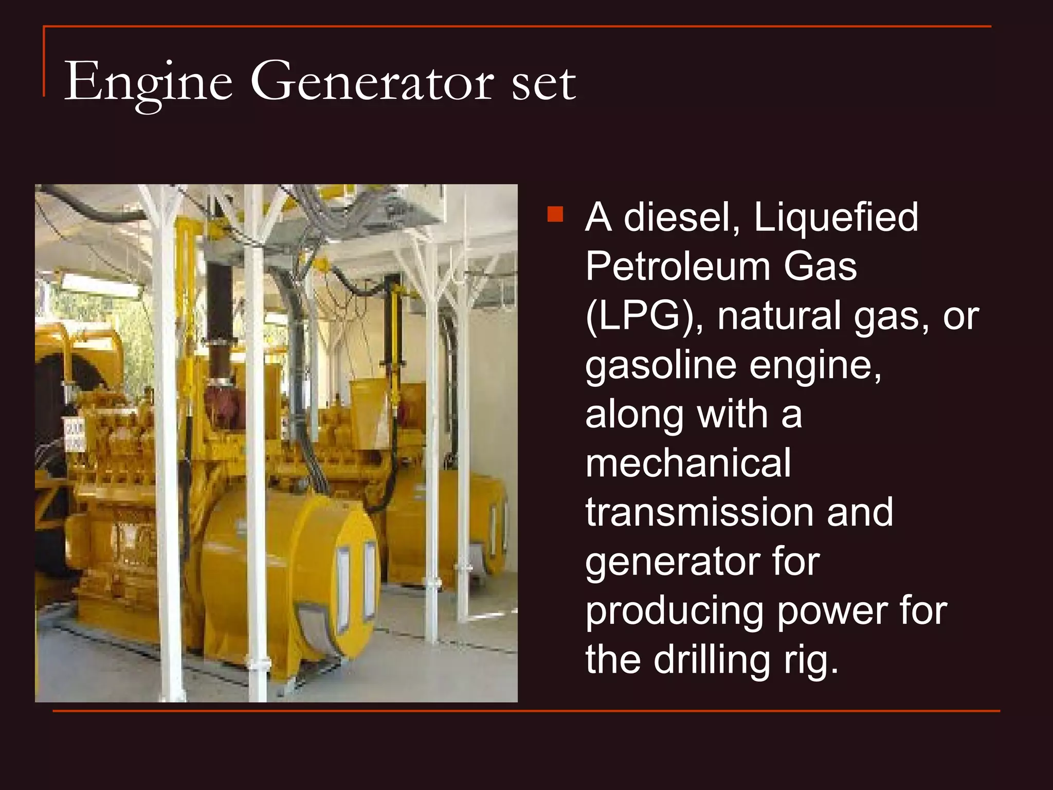 Engine Generator set

                      A diesel, Liquefied
                       Petroleum Gas
                       (LPG), natural gas, or
                       gasoline engine,
                       along with a
                       mechanical
                       transmission and
                       generator for
                       producing power for
                       the drilling rig.
 