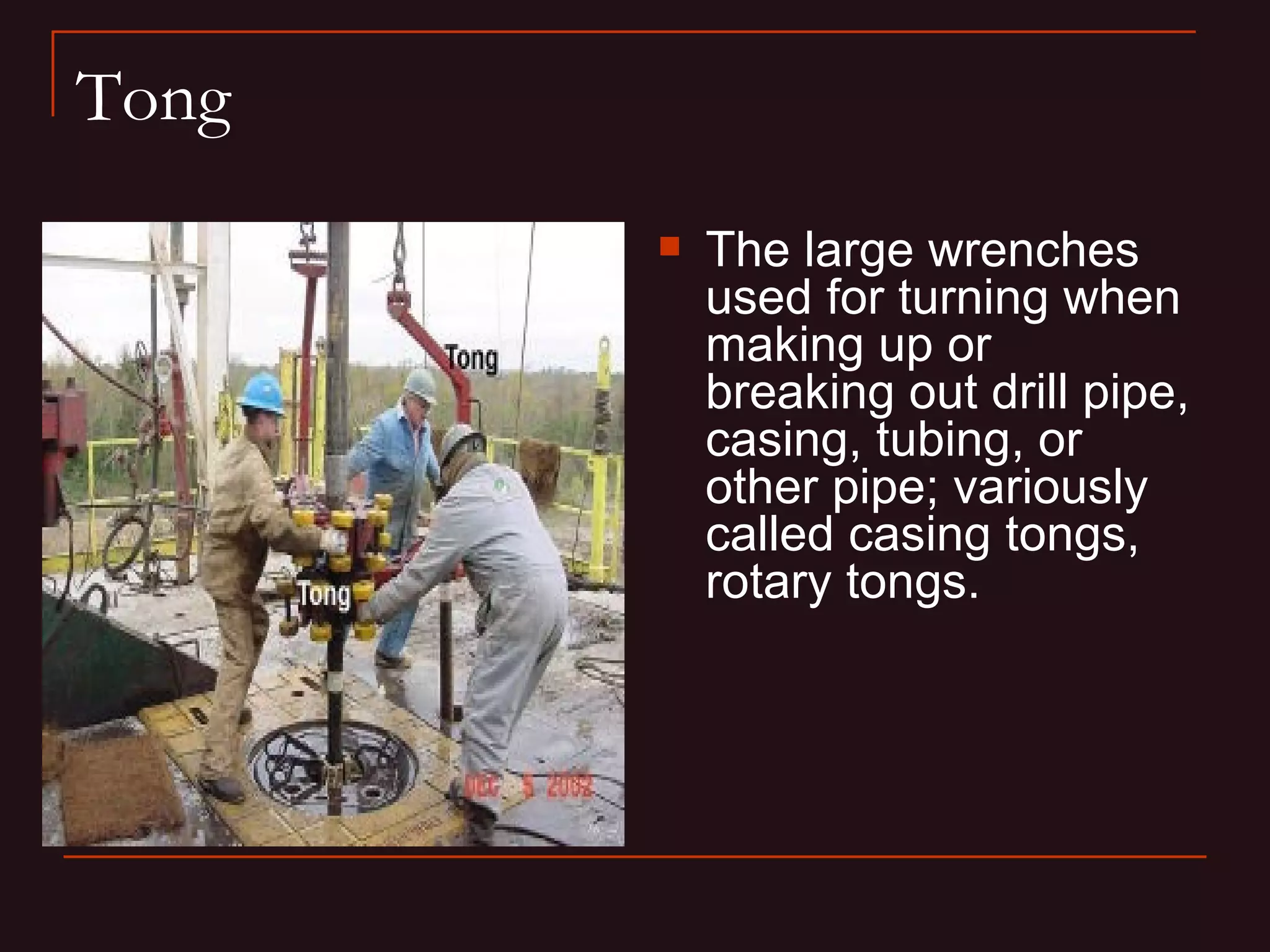 Tong
          The large wrenches
           used for turning when
           making up or
           breaking out drill pipe,
           casing, tubing, or
           other pipe; variously
           called casing tongs,
           rotary tongs.
 