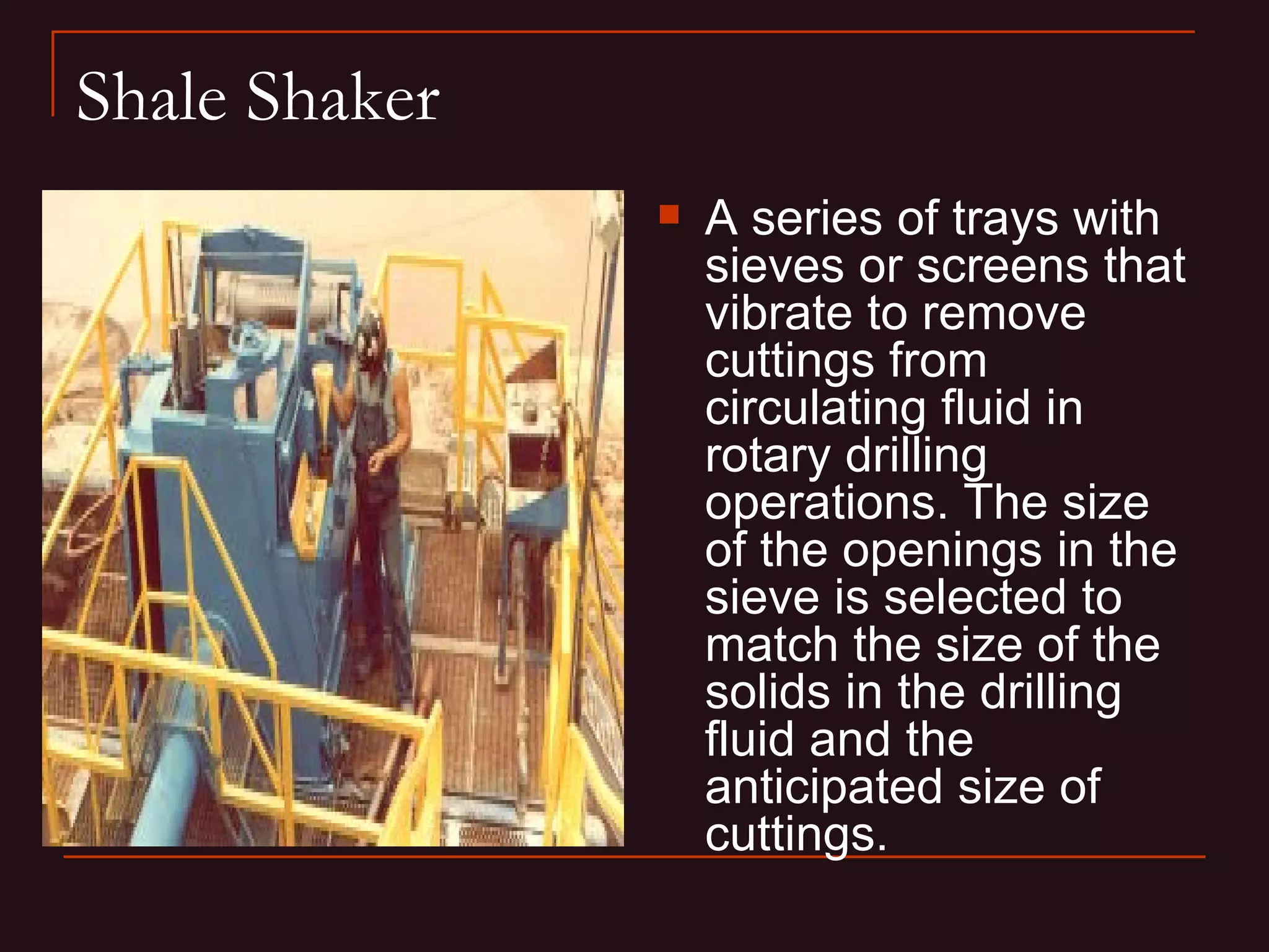 Shale Shaker
                  A series of trays with
                   sieves or screens that
                   vibrate to remove
                   cuttings from
                   circulating fluid in
                   rotary drilling
                   operations. The size
                   of the openings in the
                   sieve is selected to
                   match the size of the
                   solids in the drilling
                   fluid and the
                   anticipated size of
                   cuttings.
 