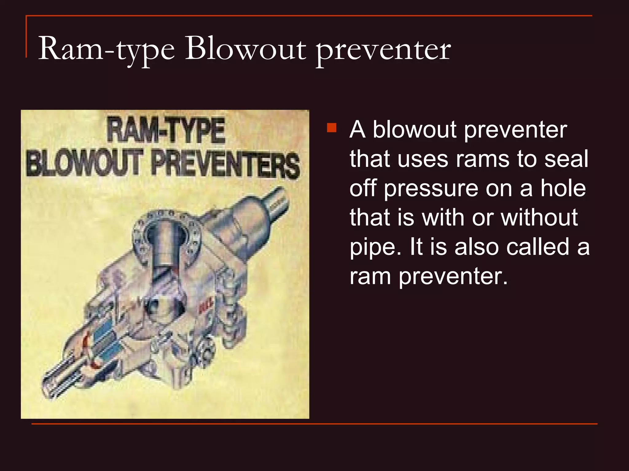 Ram-type Blowout preventer

                     A blowout preventer
                      that uses rams to seal
                      off pressure on a hole
                      that is with or without
                      pipe. It is also called a
                      ram preventer.
 