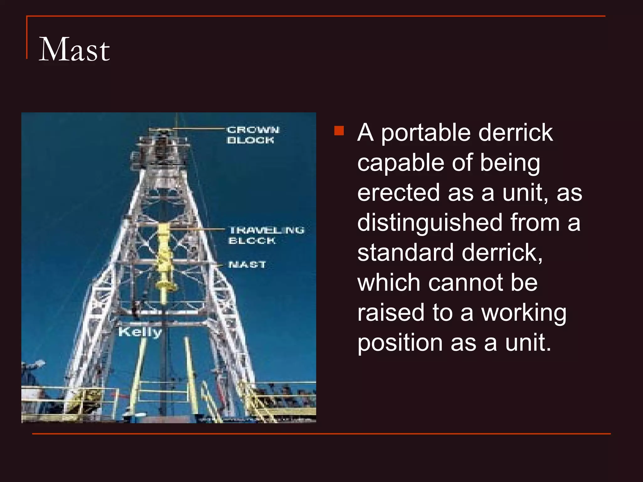 Mast

          A portable derrick
           capable of being
           erected as a unit, as
           distinguished from a
           standard derrick,
           which cannot be
           raised to a working
           position as a unit.
 